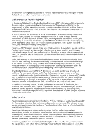 reinforcement learning techniques to solve complex problems and develop intelligent systems
that can learn and adapt in dynamic environments.
Markov Decision Processes (MDP)
In the realm of AI algorithms, Markov Decision Processes (MDP) offer a powerful framework for
decision-making in uncertain and dynamic environments. This subtopic will delve into the
fundamentals of MDPs, explaining their key components, working principles, and how they can
be leveraged by AI developers, data scientists, data engineers, and computer programmers to
make optimal decisions.
At its core, an MDP is a mathematical model that represents a decision-making problem as a
series of states, actions, and rewards. The decision-maker, or agent, interacts with the
environment by taking actions in different states, receiving rewards based on its actions, and
transitioning to new states. The critical aspect of MDPs is that they follow the Markov property,
which means that future states and rewards are solely dependent on the current state and
action, and not the entire history of the process.
To solve an MDP, the agent aims to find a policy that maximizes its cumulative reward over time.
This is achieved through a process called value iteration or policy iteration, which involves
estimating the value of each state and determining the optimal action to take given a particular
state. The value of a state is the expected cumulative reward the agent can obtain by following a
specific policy.
MDPs offer a variety of algorithms to compute optimal policies, such as value iteration, policy
iteration, and Q-learning. Value iteration iteratively updates the value function until it converges
to the optimal values, while policy iteration alternates between policy evaluation and policy
improvement steps. Q-learning is a popular reinforcement learning algorithm that learns the
optimal action-value function directly without requiring a model of the environment.
By understanding and applying MDPs, AI developers can tackle a wide range of real-world
problems. For example, in robotics, an MDP can help a robot navigate a maze or perform
complex tasks by optimizing its actions based on the expected rewards. In finance, MDPs can be
used to make investment decisions by considering the potential risks and returns associated
with different actions. Similarly, in healthcare, MDPs can assist in determining personalized
treatment plans for patients based on their medical history and predicted outcomes.
In conclusion, mastering Markov Decision Processes is essential for AI developers, data
scientists, data engineers, and computer programmers who aim to design intelligent systems
that make optimal decisions in dynamic and uncertain environments. By leveraging MDPs,
practitioners can unlock the potential of AI algorithms and use them to tackle complex problems
across various industries.
Value Iteration
Value Iteration is a crucial algorithm in the field of Artificial Intelligence (AI) that is widely used by
developers, data scientists, data engineers, and computer programmers. This subtopic aims to
provide a comprehensive understanding of Value Iteration and how it can be effectively used to
solve complex problems.
Value Iteration is a dynamic programming algorithm that falls under the umbrella of
reinforcement learning. It is a method for determining an optimal policy in a Markov Decision
Process (MDP). MDPs are mathematical models used to represent decision-making problems
with uncertain outcomes. These problems often arise in various real-world scenarios, such as
robotics, game theory, finance, and resource allocation.
The primary goal of Value Iteration is to find the optimal state-value function, which represents
the expected long-term return starting from a particular state and following a given policy. The
 