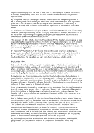algorithm iteratively updates the value of each state by considering the expected rewards and
transitions to neighboring states. This process continues until the values converge to their
optimal values.
By using Value Iteration, AI developers and data scientists can find the optimal policy for an
MDP, enabling them to make intelligent decisions in uncertain environments. This algorithm is
particularly useful when the dynamics of the system are known, but the optimal policy is
unknown. It allows them to balance exploration and exploitation to maximize the cumulative
reward.
To implement Value Iteration, developers and data scientists need to have a good understanding
of MDPs, dynamic programming, and the underlying mathematical concepts. They also need to
be proficient in programming languages such as Python, as the algorithm requires iterative
computations and manipulation of value functions.
This subtopic will delve into the theoretical foundations of Value Iteration, providing step-by-step
explanations of the algorithm's workings. It will also cover practical examples and code snippets
to demonstrate its implementation in real-world scenarios. Additionally, it will discuss the
limitations and challenges faced when using Value Iteration and suggest potential improvements
and alternative algorithms.
By mastering Value Iteration, AI developers, data scientists, data engineers, and computer
programmers can effectively solve complex decision-making problems. It equips them with a
powerful tool to optimize policies in uncertain environments and enables them to create
intelligent systems that can adapt and learn from their interactions with the world.
Policy Iteration
In the realm of artificial intelligence, policy iteration is a powerful algorithmic technique used to
optimize decision-making processes. It lies at the core of many advanced AI algorithms and
plays a crucial role in solving a wide range of real-world problems. This subtopic aims to provide
AI developers, data scientists, data engineers, and computer programmers with a comprehensive
understanding of policy iteration and how to effectively utilize it in their work.
Policy iteration is a dynamic programming algorithm that helps determine the best course of
action in a given situation. It involves two main steps: policy evaluation and policy improvement.
In policy evaluation, the algorithm assesses the quality of a given policy by iteratively estimating
the expected rewards obtained by following that policy. This iterative process continues until the
values of all states converge to their optimal values.
Once policy evaluation is complete, policy improvement takes place. This step involves updating
the policy based on the learned values of each state. The new policy is determined by selecting
the actions that lead to the highest expected rewards according to the learned values. This
iterative cycle of policy evaluation and improvement continues until the policy converges to an
optimal solution.
One of the key advantages of policy iteration is its ability to handle problems with uncertain and
stochastic environments. By considering the expected rewards of different actions in each state,
policy iteration enables decision-makers to make informed choices in the face of uncertainty.
This makes it particularly valuable in fields such as finance, robotics, and game theory.
In this subtopic, we delve into the intricacies of policy iteration, exploring its mathematical
foundations, practical implementation techniques, and real-world applications. We discuss
various algorithms, such as value iteration and Q-learning, that leverage policy iteration to solve
complex decision-making problems. Additionally, we provide code examples and step-by-step
guides to help readers implement policy iteration in their own AI systems.
By mastering policy iteration, AI developers, data scientists, data engineers, and computer
programmers can unlock the full potential of AI algorithms in their work. With a deep
 