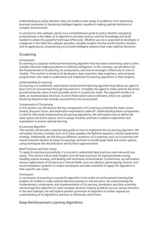 understanding of policy iteration, they can tackle a wide range of problems, from optimizing
business processes to designing intelligent agents capable of making optimal decisions in
complex environments.
In conclusion, this subtopic serves as a comprehensive guide to policy iteration, equipping
professionals in the fields of AI algorithms and data science with the knowledge and tools
needed to utilize this powerful technique effectively. Whether you are a seasoned AI developer or
a beginner in the field, this subtopic provides valuable insights into the world of policy iteration
and its applications, empowering you to build intelligent systems that make optimal decisions.
Q-Learning
Introduction:
Q-Learning is a popular reinforcement learning algorithm that has been extensively used to solve
complex decision-making problems in artificial intelligence. In this subtopic, we will delve into
the fundamentals of Q-Learning, its components, and how to leverage it effectively to train AI
models. This section is aimed at AI developers, data scientists, data engineers, and computer
programmers who seek to understand and implement Q-Learning algorithms in their projects.
Understanding Q-Learning:
Q-Learning is a model-free, value-based reinforcement learning algorithm that allows an agent to
learn from its environment through trial and error. It enables the agent to make optimal decisions
by estimating the value of each possible action in a particular state. The algorithm builds a Q-
table, an essential data structure, to store these action-value estimates, which are updated
iteratively based on the rewards received from the environment.
Components of Q-Learning:
In this section, we will discuss the key components of Q-Learning, including the state, action,
reward, discount factor, and exploration-exploitation trade-off. Understanding these components
is vital for effectively implementing Q-Learning algorithms. We will explore how to define the
state space and action space, how to assign rewards, and how to balance exploration and
exploitation to ensure optimal learning.
Q-Learning Algorithm:
This section will provide a step-by-step guide on how to implement the Q-Learning algorithm. We
will explain the key concepts such as Q-value updates, the Bellman equation, and the exploration
strategy. Additionally, we will discuss different variations of Q-Learning, such as Q-Learning with
neural networks (known as Deep Q-Learning), and how to handle large state and action spaces
using techniques like discretization and function approximation.
Best Practices and Use Cases:
To apply Q-Learning successfully, it is crucial to understand best practices and real-world use
cases. This section will provide insights into the best practices for hyperparameter tuning,
handling sparse rewards, and dealing with stochastic environments. Furthermore, we will explore
various applications of Q-Learning in diverse fields, such as robotics, game playing, finance, and
recommendation systems, to inspire developers and data scientists to apply this algorithm to
their specific use cases.
Conclusion:
In conclusion, Q-Learning is a powerful algorithm in the realm of reinforcement learning that
enables AI models to make optimal decisions based on trial and error. By understanding the
fundamentals, components, and implementation of Q-Learning, developers and data scientists
can leverage this algorithm to solve complex decision-making problems across various domains.
In the next subtopic, we will explore another prominent AI algorithm to further expand our
understanding of AI algorithms and how to effectively utilize them.
Deep Reinforcement Learning Algorithms
 
