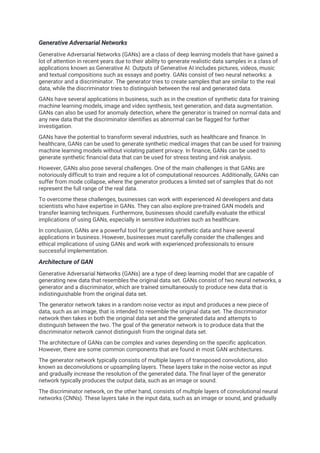Generative Adversarial Networks
Generative Adversarial Networks (GANs) are a class of deep learning models that have gained a
lot of attention in recent years due to their ability to generate realistic data samples in a class of
applications known as Generative AI. Outputs of Generative AI includes pictures, videos, music
and textual compositions such as essays and poetry. GANs consist of two neural networks: a
generator and a discriminator. The generator tries to create samples that are similar to the real
data, while the discriminator tries to distinguish between the real and generated data.
GANs have several applications in business, such as in the creation of synthetic data for training
machine learning models, image and video synthesis, text generation, and data augmentation.
GANs can also be used for anomaly detection, where the generator is trained on normal data and
any new data that the discriminator identifies as abnormal can be flagged for further
investigation.
GANs have the potential to transform several industries, such as healthcare and finance. In
healthcare, GANs can be used to generate synthetic medical images that can be used for training
machine learning models without violating patient privacy. In finance, GANs can be used to
generate synthetic financial data that can be used for stress testing and risk analysis.
However, GANs also pose several challenges. One of the main challenges is that GANs are
notoriously difficult to train and require a lot of computational resources. Additionally, GANs can
suffer from mode collapse, where the generator produces a limited set of samples that do not
represent the full range of the real data.
To overcome these challenges, businesses can work with experienced AI developers and data
scientists who have expertise in GANs. They can also explore pre-trained GAN models and
transfer learning techniques. Furthermore, businesses should carefully evaluate the ethical
implications of using GANs, especially in sensitive industries such as healthcare.
In conclusion, GANs are a powerful tool for generating synthetic data and have several
applications in business. However, businesses must carefully consider the challenges and
ethical implications of using GANs and work with experienced professionals to ensure
successful implementation.
Architecture of GAN
Generative Adversarial Networks (GANs) are a type of deep learning model that are capable of
generating new data that resembles the original data set. GANs consist of two neural networks, a
generator and a discriminator, which are trained simultaneously to produce new data that is
indistinguishable from the original data set.
The generator network takes in a random noise vector as input and produces a new piece of
data, such as an image, that is intended to resemble the original data set. The discriminator
network then takes in both the original data set and the generated data and attempts to
distinguish between the two. The goal of the generator network is to produce data that the
discriminator network cannot distinguish from the original data set.
The architecture of GANs can be complex and varies depending on the specific application.
However, there are some common components that are found in most GAN architectures.
The generator network typically consists of multiple layers of transposed convolutions, also
known as deconvolutions or upsampling layers. These layers take in the noise vector as input
and gradually increase the resolution of the generated data. The final layer of the generator
network typically produces the output data, such as an image or sound.
The discriminator network, on the other hand, consists of multiple layers of convolutional neural
networks (CNNs). These layers take in the input data, such as an image or sound, and gradually
 