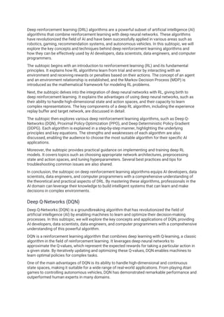 Deep reinforcement learning (DRL) algorithms are a powerful subset of artificial intelligence (AI)
algorithms that combine reinforcement learning with deep neural networks. These algorithms
have revolutionized the field of AI and have been successfully applied in various areas such as
robotics, gaming, recommendation systems, and autonomous vehicles. In this subtopic, we will
explore the key concepts and techniques behind deep reinforcement learning algorithms and
how they can be effectively used by AI developers, data scientists, data engineers, and computer
programmers.
The subtopic begins with an introduction to reinforcement learning (RL) and its fundamental
principles. It explains how RL algorithms learn from trial and error by interacting with an
environment and receiving rewards or penalties based on their actions. The concept of an agent
and an environment relationship is established, and the Markov Decision Process (MDP) is
introduced as the mathematical framework for modeling RL problems.
Next, the subtopic delves into the integration of deep neural networks with RL, giving birth to
deep reinforcement learning. It explains the advantages of using deep neural networks, such as
their ability to handle high-dimensional state and action spaces, and their capacity to learn
complex representations. The key components of a deep RL algorithm, including the experience
replay buffer and target network, are discussed in detail.
The subtopic then explores various deep reinforcement learning algorithms, such as Deep Q-
Networks (DQN), Proximal Policy Optimization (PPO), and Deep Deterministic Policy Gradient
(DDPG). Each algorithm is explained in a step-by-step manner, highlighting the underlying
principles and key equations. The strengths and weaknesses of each algorithm are also
discussed, enabling the audience to choose the most suitable algorithm for their specific AI
applications.
Moreover, the subtopic provides practical guidance on implementing and training deep RL
models. It covers topics such as choosing appropriate network architectures, preprocessing
state and action spaces, and tuning hyperparameters. Several best practices and tips for
troubleshooting common issues are also shared.
In conclusion, the subtopic on deep reinforcement learning algorithms equips AI developers, data
scientists, data engineers, and computer programmers with a comprehensive understanding of
the theoretical and practical aspects of DRL. By mastering these algorithms, professionals in the
AI domain can leverage their knowledge to build intelligent systems that can learn and make
decisions in complex environments.
Deep Q-Networks (DQN)
Deep Q-Networks (DQN) is a groundbreaking algorithm that has revolutionized the field of
artificial intelligence (AI) by enabling machines to learn and optimize their decision-making
processes. In this subtopic, we will explore the key concepts and applications of DQN, providing
AI developers, data scientists, data engineers, and computer programmers with a comprehensive
understanding of this powerful algorithm.
DQN is a reinforcement learning algorithm that combines deep learning with Q-learning, a classic
algorithm in the field of reinforcement learning. It leverages deep neural networks to
approximate the Q-values, which represent the expected rewards for taking a particular action in
a given state. By iteratively updating and optimizing these Q-values, DQN enables machines to
learn optimal policies for complex tasks.
One of the main advantages of DQN is its ability to handle high-dimensional and continuous
state spaces, making it suitable for a wide range of real-world applications. From playing Atari
games to controlling autonomous vehicles, DQN has demonstrated remarkable performance and
outperformed human experts in many domains.
 
