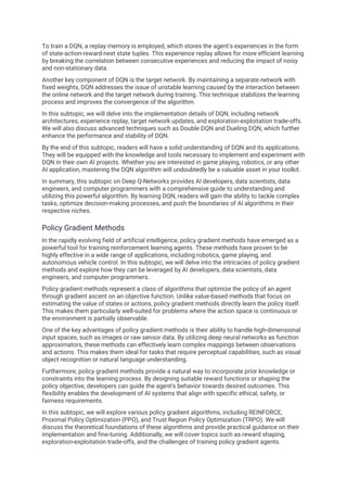 To train a DQN, a replay memory is employed, which stores the agent's experiences in the form
of state-action-reward-next state tuples. This experience replay allows for more efficient learning
by breaking the correlation between consecutive experiences and reducing the impact of noisy
and non-stationary data.
Another key component of DQN is the target network. By maintaining a separate network with
fixed weights, DQN addresses the issue of unstable learning caused by the interaction between
the online network and the target network during training. This technique stabilizes the learning
process and improves the convergence of the algorithm.
In this subtopic, we will delve into the implementation details of DQN, including network
architectures, experience replay, target network updates, and exploration-exploitation trade-offs.
We will also discuss advanced techniques such as Double DQN and Dueling DQN, which further
enhance the performance and stability of DQN.
By the end of this subtopic, readers will have a solid understanding of DQN and its applications.
They will be equipped with the knowledge and tools necessary to implement and experiment with
DQN in their own AI projects. Whether you are interested in game playing, robotics, or any other
AI application, mastering the DQN algorithm will undoubtedly be a valuable asset in your toolkit.
In summary, this subtopic on Deep Q-Networks provides AI developers, data scientists, data
engineers, and computer programmers with a comprehensive guide to understanding and
utilizing this powerful algorithm. By learning DQN, readers will gain the ability to tackle complex
tasks, optimize decision-making processes, and push the boundaries of AI algorithms in their
respective niches.
Policy Gradient Methods
In the rapidly evolving field of artificial intelligence, policy gradient methods have emerged as a
powerful tool for training reinforcement learning agents. These methods have proven to be
highly effective in a wide range of applications, including robotics, game playing, and
autonomous vehicle control. In this subtopic, we will delve into the intricacies of policy gradient
methods and explore how they can be leveraged by AI developers, data scientists, data
engineers, and computer programmers.
Policy gradient methods represent a class of algorithms that optimize the policy of an agent
through gradient ascent on an objective function. Unlike value-based methods that focus on
estimating the value of states or actions, policy gradient methods directly learn the policy itself.
This makes them particularly well-suited for problems where the action space is continuous or
the environment is partially observable.
One of the key advantages of policy gradient methods is their ability to handle high-dimensional
input spaces, such as images or raw sensor data. By utilizing deep neural networks as function
approximators, these methods can effectively learn complex mappings between observations
and actions. This makes them ideal for tasks that require perceptual capabilities, such as visual
object recognition or natural language understanding.
Furthermore, policy gradient methods provide a natural way to incorporate prior knowledge or
constraints into the learning process. By designing suitable reward functions or shaping the
policy objective, developers can guide the agent's behavior towards desired outcomes. This
flexibility enables the development of AI systems that align with specific ethical, safety, or
fairness requirements.
In this subtopic, we will explore various policy gradient algorithms, including REINFORCE,
Proximal Policy Optimization (PPO), and Trust Region Policy Optimization (TRPO). We will
discuss the theoretical foundations of these algorithms and provide practical guidance on their
implementation and fine-tuning. Additionally, we will cover topics such as reward shaping,
exploration-exploitation trade-offs, and the challenges of training policy gradient agents.
 