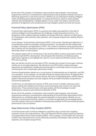 By the end of this subtopic, AI developers, data scientists, data engineers, and computer
programmers will have a comprehensive understanding of policy gradient methods and how to
effectively apply them in real-world scenarios. Whether you are interested in building intelligent
robots, developing game-playing agents, or creating autonomous systems, policy gradient
methods will undoubtedly be a valuable addition to your toolkit. Get ready to unlock the full
potential of AI algorithms and revolutionize the way intelligent systems are built and trained.
Proximal Policy Optimization (PPO)
Proximal Policy Optimization (PPO) is a powerful and widely used algorithm in the field of
artificial intelligence (AI) that addresses the challenge of optimizing policy functions. It is
designed to strike a balance between stability and sample efficiency, making it an ideal choice
for AI developers, data scientists, data engineers, and computer programmers seeking effective
AI algorithms.
In the subtopic "Proximal Policy Optimization (PPO)" of the section "Mastering AI Algorithms: A
Comprehensive Guide for Developers and Data Scientists," we will delve into the fundamental
concepts, techniques, and applications of PPO. This content is tailored to assist professionals in
the AI domain who are interested in gaining a comprehensive understanding of PPO and how to
effectively utilize it in their projects.
The subtopic begins with an introduction to the central problem of policy optimization and the
motivation behind PPO's development. We will explore the limitations of traditional policy
optimization algorithms and highlight the need for a more robust and efficient solution, which
PPO aims to provide.
Next, we will dive into the core principles of PPO, including the concept of trust region methods
and the use of surrogate objectives. We will discuss how PPO strikes a balance between
exploration and exploitation, enabling the learning agent to continually improve its policy while
minimizing the risk of catastrophic performance drops.
Practical implementation details are a crucial aspect of understanding any AI algorithm, and PPO
is no exception. In this subtopic, we will walk through the step-by-step process of applying PPO,
including the architecture of the neural network, the choice of hyperparameters, and the training
pipeline. Real-world examples and code snippets will be provided to facilitate comprehension
and practical application.
Furthermore, we will explore the nuances of PPO, such as how to handle continuous action
spaces, dealing with multiple environments, and incorporating value functions for improved
performance. These advanced topics will equip readers with the knowledge to handle
challenging AI scenarios and maximize the benefits of PPO.
By the end of this subtopic, AI developers, data scientists, data engineers, and computer
programmers will have a comprehensive understanding of Proximal Policy Optimization (PPO),
allowing them to confidently apply this powerful algorithm to their projects. Whether you are
working on reinforcement learning, robotics, or any other AI application, the knowledge gained
from this subtopic will prove invaluable in harnessing the potential of PPO and achieving superior
performance in your AI systems.
Deep Deterministic Policy Gradient (DDPG)
In the fast-paced world of artificial intelligence, algorithms play a pivotal role in enabling
machines to learn and make decisions. One such algorithm that has gained significant attention
is the Deep Deterministic Policy Gradient (DDPG). In this subtopic, we will explore the intricacies
of DDPG and understand how it can be effectively utilized by AI developers, data scientists, data
engineers, and computer programmers.
 
