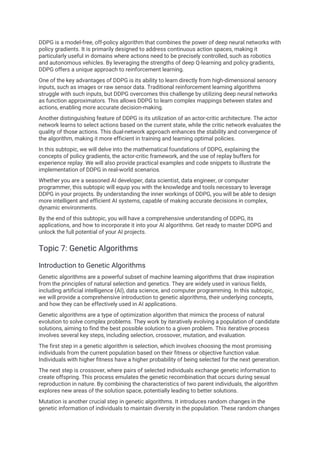 DDPG is a model-free, off-policy algorithm that combines the power of deep neural networks with
policy gradients. It is primarily designed to address continuous action spaces, making it
particularly useful in domains where actions need to be precisely controlled, such as robotics
and autonomous vehicles. By leveraging the strengths of deep Q-learning and policy gradients,
DDPG offers a unique approach to reinforcement learning.
One of the key advantages of DDPG is its ability to learn directly from high-dimensional sensory
inputs, such as images or raw sensor data. Traditional reinforcement learning algorithms
struggle with such inputs, but DDPG overcomes this challenge by utilizing deep neural networks
as function approximators. This allows DDPG to learn complex mappings between states and
actions, enabling more accurate decision-making.
Another distinguishing feature of DDPG is its utilization of an actor-critic architecture. The actor
network learns to select actions based on the current state, while the critic network evaluates the
quality of those actions. This dual-network approach enhances the stability and convergence of
the algorithm, making it more efficient in training and learning optimal policies.
In this subtopic, we will delve into the mathematical foundations of DDPG, explaining the
concepts of policy gradients, the actor-critic framework, and the use of replay buffers for
experience replay. We will also provide practical examples and code snippets to illustrate the
implementation of DDPG in real-world scenarios.
Whether you are a seasoned AI developer, data scientist, data engineer, or computer
programmer, this subtopic will equip you with the knowledge and tools necessary to leverage
DDPG in your projects. By understanding the inner workings of DDPG, you will be able to design
more intelligent and efficient AI systems, capable of making accurate decisions in complex,
dynamic environments.
By the end of this subtopic, you will have a comprehensive understanding of DDPG, its
applications, and how to incorporate it into your AI algorithms. Get ready to master DDPG and
unlock the full potential of your AI projects.
Topic 7: Genetic Algorithms
Introduction to Genetic Algorithms
Genetic algorithms are a powerful subset of machine learning algorithms that draw inspiration
from the principles of natural selection and genetics. They are widely used in various fields,
including artificial intelligence (AI), data science, and computer programming. In this subtopic,
we will provide a comprehensive introduction to genetic algorithms, their underlying concepts,
and how they can be effectively used in AI applications.
Genetic algorithms are a type of optimization algorithm that mimics the process of natural
evolution to solve complex problems. They work by iteratively evolving a population of candidate
solutions, aiming to find the best possible solution to a given problem. This iterative process
involves several key steps, including selection, crossover, mutation, and evaluation.
The first step in a genetic algorithm is selection, which involves choosing the most promising
individuals from the current population based on their fitness or objective function value.
Individuals with higher fitness have a higher probability of being selected for the next generation.
The next step is crossover, where pairs of selected individuals exchange genetic information to
create offspring. This process emulates the genetic recombination that occurs during sexual
reproduction in nature. By combining the characteristics of two parent individuals, the algorithm
explores new areas of the solution space, potentially leading to better solutions.
Mutation is another crucial step in genetic algorithms. It introduces random changes in the
genetic information of individuals to maintain diversity in the population. These random changes
 