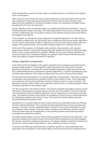 allow the algorithm to search a broader space of possible solutions, preventing it from getting
stuck in local optima.
After crossover and mutation, the newly created offspring are evaluated based on their fitness.
This evaluation involves calculating the objective function value for each individual, which
determines their suitability for solving the problem at hand. The individuals with higher fitness
are selected to form the next generation.
Genetic algorithms offer several advantages over traditional optimization techniques. They can
effectively handle complex, non-linear, and multimodal problems that may have multiple optimal
solutions. Additionally, they can quickly converge to near-optimal solutions and are less likely to
get trapped in local optima.
In this subtopic, we will explore various applications of genetic algorithms in AI, data science,
and computer programming. We will discuss how to implement and fine-tune genetic algorithms
to solve specific optimization problems. Moreover, we will cover real-world examples and case
studies, showcasing the power and versatility of genetic algorithms in different domains.
By the end of this subtopic, AI developers, data scientists, data engineers, and computer
programmers will have a solid understanding of genetic algorithms and how to effectively apply
them to solve complex optimization problems. Whether you are new to genetic algorithms or
seeking to enhance your existing knowledge, this subtopic will provide you with the necessary
tools and insights to master this powerful AI algorithm.
Genetic Algorithm Components
In the field of artificial intelligence (AI), genetic algorithms have emerged as powerful tools for
solving complex problems. These algorithms draw inspiration from the process of natural
selection and evolution, mimicking the way that biological organisms adapt and improve over
time. Understanding the key components of genetic algorithms is crucial for AI developers, data
scientists, data engineers, and computer programmers who want to harness their potential.
The first and foremost component of a genetic algorithm is the population. This refers to a group
of individuals, each representing a potential solution to the problem at hand. These individuals
are encoded as chromosomes, typically in the form of binary strings or arrays of numbers. The
population size has a direct impact on the algorithm's performance, as a larger population allows
for greater exploration of the solution space.
The next component is the fitness function. This function evaluates the quality or fitness of each
individual in the population by measuring how well they solve the problem. The fitness function
can be designed to optimize different objectives, such as maximizing or minimizing a particular
value. The selection process, which follows the evaluation of fitness, aims to choose individuals
for reproduction based on their fitness scores. This mimics the natural selection process,
favoring individuals that perform well.
Reproduction is a crucial component that involves creating new individuals, known as offspring,
from the selected individuals. This is typically done through techniques such as crossover and
mutation. Crossover involves combining genetic material from two parent individuals to create
new offspring, while mutation introduces random changes to the offspring's genetic material.
These processes allow for the exploration of new potential solutions and prevent premature
convergence to suboptimal solutions.
The offspring then replace a portion of the existing population, forming the next generation. This
generation replacement process ensures that only the fittest individuals survive and propagate
their genetic material to subsequent generations. The genetic algorithm iteratively continues this
process for a fixed number of generations or until a satisfactory solution is found.
To enhance the efficiency and effectiveness of genetic algorithms, various techniques and
parameters can be employed. These include elitism, which preserves the best individuals from
 