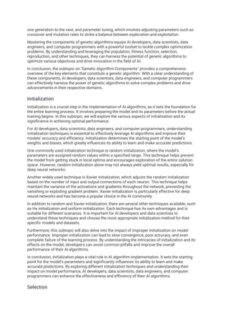 one generation to the next, and parameter tuning, which involves adjusting parameters such as
crossover and mutation rates to strike a balance between exploration and exploitation.
Mastering the components of genetic algorithms equips AI developers, data scientists, data
engineers, and computer programmers with a powerful toolset to tackle complex optimization
problems. By understanding and leveraging the population, fitness function, selection,
reproduction, and other techniques, they can harness the potential of genetic algorithms to
optimize various objectives and drive innovation in the field of AI.
In conclusion, the subtopic on "Genetic Algorithm Components" provides a comprehensive
overview of the key elements that constitute a genetic algorithm. With a clear understanding of
these components, AI developers, data scientists, data engineers, and computer programmers
can effectively harness the power of genetic algorithms to solve complex problems and drive
advancements in their respective domains.
Initialization
Initialization is a crucial step in the implementation of AI algorithms, as it sets the foundation for
the entire learning process. It involves preparing the model and its parameters before the actual
training begins. In this subtopic, we will explore the various aspects of initialization and its
significance in achieving optimal performance.
For AI developers, data scientists, data engineers, and computer programmers, understanding
initialization techniques is essential to effectively leverage AI algorithms and improve their
models' accuracy and efficiency. Initialization determines the starting point of the model's
weights and biases, which greatly influences its ability to learn and make accurate predictions.
One commonly used initialization technique is random initialization, where the model's
parameters are assigned random values within a specified range. This technique helps prevent
the model from getting stuck in local optima and encourages exploration of the entire solution
space. However, random initialization alone may not always yield optimal results, especially for
deep neural networks.
Another widely used technique is Xavier initialization, which adjusts the random initialization
based on the number of input and output connections of each neuron. This technique helps
maintain the variance of the activations and gradients throughout the network, preventing the
vanishing or exploding gradient problem. Xavier initialization is particularly effective for deep
neural networks and has become a popular choice in the AI community.
In addition to random and Xavier initialization, there are several other techniques available, such
as He initialization and uniform initialization. Each technique has its own advantages and is
suitable for different scenarios. It is important for AI developers and data scientists to
understand these techniques and choose the most appropriate initialization method for their
specific models and datasets.
Furthermore, this subtopic will also delve into the impact of improper initialization on model
performance. Improper initialization can lead to slow convergence, poor accuracy, and even
complete failure of the learning process. By understanding the intricacies of initialization and its
effects on the model, developers can avoid common pitfalls and improve the overall
performance of their AI algorithms.
In conclusion, initialization plays a vital role in AI algorithm implementation. It sets the starting
point for the model's parameters and significantly influences its ability to learn and make
accurate predictions. By exploring different initialization techniques and understanding their
impact on model performance, AI developers, data scientists, data engineers, and computer
programmers can enhance the effectiveness and efficiency of their AI algorithms.
Selection
 