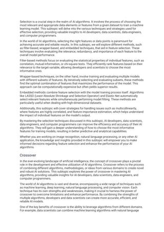 Selection is a crucial step in the realm of AI algorithms. It involves the process of choosing the
most relevant and appropriate data elements or features from a given dataset to train a machine
learning model. This subtopic will delve into the various techniques and strategies used for
effective selection, providing valuable insights to AI developers, data scientists, data engineers,
and computer programmers.
In the world of AI algorithms, selecting the right features or data points is paramount for
achieving accurate and reliable results. In this subtopic, we will explore different methods, such
as filter-based, wrapper-based, and embedded techniques, that aid in feature selection. These
techniques involve evaluating the relevance, redundancy, and importance of each feature to the
overall model performance.
Filter-based methods focus on evaluating the statistical properties of individual features, such as
correlation, mutual information, or chi-square tests. They efficiently rank features based on their
relevance to the target variable, allowing developers and scientists to choose the most
informative ones.
Wrapper-based techniques, on the other hand, involve training and evaluating multiple models
with different subsets of features. By iteratively selecting and evaluating subsets, these methods
find the optimal combination of features that maximizes the performance of the model. This
approach can be computationally expensive but often yields superior results.
Embedded methods combine feature selection with the model training process itself. Algorithms
like LASSO (Least Absolute Shrinkage and Selection Operator) and Elastic Net automatically
select relevant features while simultaneously performing model fitting. These methods are
particularly useful when dealing with high-dimensional datasets.
Additionally, this subtopic will cover strategies for handling issues such as multicollinearity,
where features are highly correlated, and feature importance estimation, which helps understand
the impact of individual features on the model's output.
By mastering the selection techniques discussed in this subtopic, AI developers, data scientists,
data engineers, and computer programmers can improve the efficiency and accuracy of their AI
algorithms. They will gain a deeper understanding of how to choose the most informative
features for training models, resulting in better predictive and analytical capabilities.
Whether you are working on image recognition, natural language processing, or any other AI
application, the knowledge and insights provided in this subtopic will empower you to make
informed decisions regarding feature selection and enhance the performance of your AI
algorithms.
Crossover
In the ever-evolving landscape of artificial intelligence, the concept of crossover plays a pivotal
role in the development and effective utilization of AI algorithms. Crossover refers to the process
of combining different algorithms, methodologies, or ideas from various domains to create novel
and robust AI solutions. This subtopic explores the power of crossover in mastering AI
algorithms, providing valuable insights for AI developers, data scientists, data engineers, and
computer programmers.
The world of AI algorithms is vast and diverse, encompassing a wide range of techniques such
as machine learning, deep learning, natural language processing, and computer vision. Each
technique has its own strengths and weaknesses, making it crucial to harness the power of
crossover to overcome limitations and enhance performance. By combining the strengths of
multiple algorithms, developers and data scientists can create more accurate, efficient, and
reliable AI models.
One of the key benefits of crossover is the ability to leverage algorithms from different domains.
For example, data scientists can combine machine learning algorithms with natural language
 