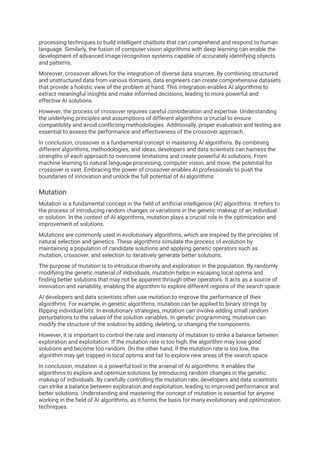 processing techniques to build intelligent chatbots that can comprehend and respond to human
language. Similarly, the fusion of computer vision algorithms with deep learning can enable the
development of advanced image recognition systems capable of accurately identifying objects
and patterns.
Moreover, crossover allows for the integration of diverse data sources. By combining structured
and unstructured data from various domains, data engineers can create comprehensive datasets
that provide a holistic view of the problem at hand. This integration enables AI algorithms to
extract meaningful insights and make informed decisions, leading to more powerful and
effective AI solutions.
However, the process of crossover requires careful consideration and expertise. Understanding
the underlying principles and assumptions of different algorithms is crucial to ensure
compatibility and avoid conflicting methodologies. Additionally, proper evaluation and testing are
essential to assess the performance and effectiveness of the crossover approach.
In conclusion, crossover is a fundamental concept in mastering AI algorithms. By combining
different algorithms, methodologies, and ideas, developers and data scientists can harness the
strengths of each approach to overcome limitations and create powerful AI solutions. From
machine learning to natural language processing, computer vision, and more, the potential for
crossover is vast. Embracing the power of crossover enables AI professionals to push the
boundaries of innovation and unlock the full potential of AI algorithms.
Mutation
Mutation is a fundamental concept in the field of artificial intelligence (AI) algorithms. It refers to
the process of introducing random changes or variations in the genetic makeup of an individual
or solution. In the context of AI algorithms, mutation plays a crucial role in the optimization and
improvement of solutions.
Mutations are commonly used in evolutionary algorithms, which are inspired by the principles of
natural selection and genetics. These algorithms simulate the process of evolution by
maintaining a population of candidate solutions and applying genetic operators such as
mutation, crossover, and selection to iteratively generate better solutions.
The purpose of mutation is to introduce diversity and exploration in the population. By randomly
modifying the genetic material of individuals, mutation helps in escaping local optima and
finding better solutions that may not be apparent through other operators. It acts as a source of
innovation and variability, enabling the algorithm to explore different regions of the search space.
AI developers and data scientists often use mutation to improve the performance of their
algorithms. For example, in genetic algorithms, mutation can be applied to binary strings by
flipping individual bits. In evolutionary strategies, mutation can involve adding small random
perturbations to the values of the solution variables. In genetic programming, mutation can
modify the structure of the solution by adding, deleting, or changing the components.
However, it is important to control the rate and intensity of mutation to strike a balance between
exploration and exploitation. If the mutation rate is too high, the algorithm may lose good
solutions and become too random. On the other hand, if the mutation rate is too low, the
algorithm may get trapped in local optima and fail to explore new areas of the search space.
In conclusion, mutation is a powerful tool in the arsenal of AI algorithms. It enables the
algorithms to explore and optimize solutions by introducing random changes in the genetic
makeup of individuals. By carefully controlling the mutation rate, developers and data scientists
can strike a balance between exploration and exploitation, leading to improved performance and
better solutions. Understanding and mastering the concept of mutation is essential for anyone
working in the field of AI algorithms, as it forms the basis for many evolutionary and optimization
techniques.
 