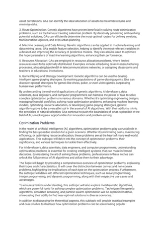 asset correlations, GAs can identify the ideal allocation of assets to maximize returns and
minimize risks.
3. Route Optimization: Genetic algorithms have proven beneficial in solving route optimization
problems, such as the famous traveling salesman problem. By iteratively generating and evolving
potential solutions, GAs can efficiently determine the most optimal routes for delivery services,
transportation logistics, and even urban planning.
4. Machine Learning and Data Mining: Genetic algorithms can be applied in machine learning and
data mining tasks. GAs enable feature selection, helping to identify the most relevant variables in
a dataset and improving the accuracy of predictive models. They can also be used to optimize
the hyperparameters of machine learning algorithms, enhancing their performance.
5. Resource Allocation: GAs are employed in resource allocation problems, where limited
resources need to be optimally distributed. Examples include scheduling tasks in manufacturing
processes, allocating bandwidth in telecommunications networks, or assigning classrooms and
teachers in educational institutions.
6. Game Playing and Strategy Development: Genetic algorithms can be used to develop
intelligent game-playing strategies. By evolving populations of game-playing agents, GAs can
discover optimal strategies for games like chess, poker, or even video games, surpassing
human-level performance.
By understanding the real-world applications of genetic algorithms, AI developers, data
scientists, data engineers, and computer programmers can harness the power of GAs to solve
complex optimization problems in various domains. Whether it's optimizing engineering designs,
managing financial portfolios, solving route optimization problems, enhancing machine learning
models, optimizing resource allocation, or developing game-playing strategies, genetic
algorithms prove to be a versatile tool in the arsenal of AI algorithms. With their ability to mimic
the principles of natural selection, GAs continue to push the boundaries of what is possible in the
field of AI, unlocking new opportunities for innovation and problem-solving.
Optimization Problems
In the realm of artificial intelligence (AI) algorithms, optimization problems play a crucial role in
finding the best possible solution for a given scenario. Whether it's minimizing costs, maximizing
efficiency, or optimizing resource allocation, these problems are at the heart of many real-world
applications. This subtopic will delve into the concept of optimization problems, their
significance, and various techniques to tackle them effectively.
For AI developers, data scientists, data engineers, and computer programmers, understanding
optimization problems is essential for creating intelligent systems that can make informed
decisions. By mastering the art of solving these problems, professionals in these niches can
unlock the full potential of AI algorithms and utilize them to their advantage.
The Topic will begin by providing a comprehensive overview of optimization problems, explaining
their types and characteristics. It will cover the distinction between convex and non-convex
problems, highlighting the implications of each type on the optimization process. Furthermore,
the subtopic will delve into different optimization techniques, such as linear programming,
integer programming, and dynamic programming, along with their respective use cases and
advantages.
To ensure a holistic understanding, this subtopic will also explore metaheuristic algorithms,
which are powerful tools for solving complex optimization problems. Techniques like genetic
algorithms, simulated annealing, and particle swarm optimization will be explained in detail,
showcasing their ability to find near-optimal solutions in diverse scenarios.
In addition to discussing the theoretical aspects, this subtopic will provide practical examples
and case studies to illustrate how optimization problems can be solved using popular
 