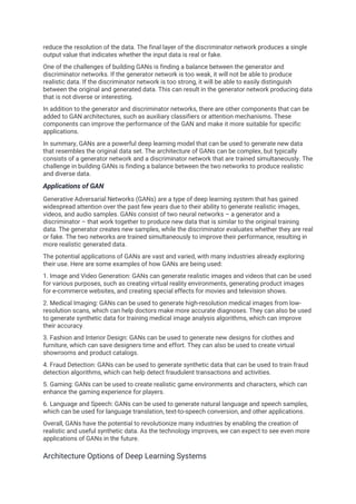 reduce the resolution of the data. The final layer of the discriminator network produces a single
output value that indicates whether the input data is real or fake.
One of the challenges of building GANs is finding a balance between the generator and
discriminator networks. If the generator network is too weak, it will not be able to produce
realistic data. If the discriminator network is too strong, it will be able to easily distinguish
between the original and generated data. This can result in the generator network producing data
that is not diverse or interesting.
In addition to the generator and discriminator networks, there are other components that can be
added to GAN architectures, such as auxiliary classifiers or attention mechanisms. These
components can improve the performance of the GAN and make it more suitable for specific
applications.
In summary, GANs are a powerful deep learning model that can be used to generate new data
that resembles the original data set. The architecture of GANs can be complex, but typically
consists of a generator network and a discriminator network that are trained simultaneously. The
challenge in building GANs is finding a balance between the two networks to produce realistic
and diverse data.
Applications of GAN
Generative Adversarial Networks (GANs) are a type of deep learning system that has gained
widespread attention over the past few years due to their ability to generate realistic images,
videos, and audio samples. GANs consist of two neural networks – a generator and a
discriminator – that work together to produce new data that is similar to the original training
data. The generator creates new samples, while the discriminator evaluates whether they are real
or fake. The two networks are trained simultaneously to improve their performance, resulting in
more realistic generated data.
The potential applications of GANs are vast and varied, with many industries already exploring
their use. Here are some examples of how GANs are being used:
1. Image and Video Generation: GANs can generate realistic images and videos that can be used
for various purposes, such as creating virtual reality environments, generating product images
for e-commerce websites, and creating special effects for movies and television shows.
2. Medical Imaging: GANs can be used to generate high-resolution medical images from low-
resolution scans, which can help doctors make more accurate diagnoses. They can also be used
to generate synthetic data for training medical image analysis algorithms, which can improve
their accuracy.
3. Fashion and Interior Design: GANs can be used to generate new designs for clothes and
furniture, which can save designers time and effort. They can also be used to create virtual
showrooms and product catalogs.
4. Fraud Detection: GANs can be used to generate synthetic data that can be used to train fraud
detection algorithms, which can help detect fraudulent transactions and activities.
5. Gaming: GANs can be used to create realistic game environments and characters, which can
enhance the gaming experience for players.
6. Language and Speech: GANs can be used to generate natural language and speech samples,
which can be used for language translation, text-to-speech conversion, and other applications.
Overall, GANs have the potential to revolutionize many industries by enabling the creation of
realistic and useful synthetic data. As the technology improves, we can expect to see even more
applications of GANs in the future.
Architecture Options of Deep Learning Systems
 