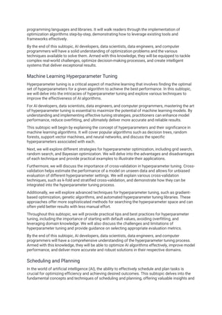 programming languages and libraries. It will walk readers through the implementation of
optimization algorithms step-by-step, demonstrating how to leverage existing tools and
frameworks effectively.
By the end of this subtopic, AI developers, data scientists, data engineers, and computer
programmers will have a solid understanding of optimization problems and the various
techniques available to solve them. Armed with this knowledge, they will be equipped to tackle
complex real-world challenges, optimize decision-making processes, and create intelligent
systems that deliver exceptional results.
Machine Learning Hyperparameter Tuning
Hyperparameter tuning is a critical aspect of machine learning that involves finding the optimal
set of hyperparameters for a given algorithm to achieve the best performance. In this subtopic,
we will delve into the intricacies of hyperparameter tuning and explore various techniques to
improve the effectiveness of AI algorithms.
For AI developers, data scientists, data engineers, and computer programmers, mastering the art
of hyperparameter tuning is essential to maximize the potential of machine learning models. By
understanding and implementing effective tuning strategies, practitioners can enhance model
performance, reduce overfitting, and ultimately deliver more accurate and reliable results.
This subtopic will begin by explaining the concept of hyperparameters and their significance in
machine learning algorithms. It will cover popular algorithms such as decision trees, random
forests, support vector machines, and neural networks, and discuss the specific
hyperparameters associated with each.
Next, we will explore different strategies for hyperparameter optimization, including grid search,
random search, and Bayesian optimization. We will delve into the advantages and disadvantages
of each technique and provide practical examples to illustrate their applications.
Furthermore, we will discuss the importance of cross-validation in hyperparameter tuning. Cross-
validation helps estimate the performance of a model on unseen data and allows for unbiased
evaluation of different hyperparameter settings. We will explain various cross-validation
techniques, such as k-fold and stratified cross-validation, and demonstrate how they can be
integrated into the hyperparameter tuning process.
Additionally, we will explore advanced techniques for hyperparameter tuning, such as gradient-
based optimization, genetic algorithms, and automated hyperparameter tuning libraries. These
approaches offer more sophisticated methods for searching the hyperparameter space and can
often yield better results with less manual effort.
Throughout this subtopic, we will provide practical tips and best practices for hyperparameter
tuning, including the importance of starting with default values, avoiding overfitting, and
leveraging domain knowledge. We will also discuss the challenges and limitations of
hyperparameter tuning and provide guidance on selecting appropriate evaluation metrics.
By the end of this subtopic, AI developers, data scientists, data engineers, and computer
programmers will have a comprehensive understanding of the hyperparameter tuning process.
Armed with this knowledge, they will be able to optimize AI algorithms effectively, improve model
performance, and deliver more accurate and robust solutions in their respective domains.
Scheduling and Planning
In the world of artificial intelligence (AI), the ability to effectively schedule and plan tasks is
crucial for optimizing efficiency and achieving desired outcomes. This subtopic delves into the
fundamental concepts and techniques of scheduling and planning, offering valuable insights and
 