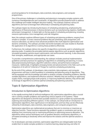 practical guidance for AI developers, data scientists, data engineers, and computer
programmers.
One of the primary challenges in scheduling and planning is managing complex systems with
numerous interdependencies and constraints. AI algorithms provide powerful tools to address
this challenge and enable intelligent decision-making. This subtopic explores various AI
algorithms and how to leverage them effectively in scheduling and planning tasks.
The subtopic begins by introducing the basics of scheduling and planning, emphasizing the
significance of these processes in diverse domains such as manufacturing, logistics, healthcare,
and project management. It sheds light on the key goals of scheduling and planning, including
resource optimization, time management, and risk mitigation.
Next, the subtopic explores different types of scheduling and planning problems, ranging from
simple to complex. It covers classical problems like job scheduling, task assignment, and
resource allocation, as well as more advanced problems like multi-objective optimization and
dynamic scheduling. The subtopic provides real-world examples and case studies to illustrate
the application of AI algorithms in solving these problems effectively.
Furthermore, the subtopic delves into specific AI algorithms commonly used in scheduling and
planning tasks. It explains the principles behind popular algorithms such as genetic algorithms,
simulated annealing, particle swarm optimization, and reinforcement learning. It also discusses
their strengths, weaknesses, and appropriate use cases.
To provide a comprehensive understanding, the subtopic includes practical implementation
guidelines and best practices for applying AI algorithms in scheduling and planning. It covers
data preprocessing techniques, algorithm selection criteria, and performance evaluation
measures. Additionally, it highlights emerging trends and advancements in the field, such as the
integration of AI with IoT (Internet of Things) for real-time scheduling and planning.
By the end of this subtopic, AI developers, data scientists, data engineers, and computer
programmers will have a solid foundation in scheduling and planning using AI algorithms. They
will be equipped with the knowledge and skills to analyze complex scheduling problems, identify
suitable algorithms, and implement effective solutions. Whether they are working on optimizing
supply chains, managing large-scale projects, or improving healthcare delivery, they will be able
to leverage AI algorithms to achieve optimal scheduling and planning outcomes.
Topic 8: Optimization Algorithms
Introduction to Optimization Algorithms
In the rapidly evolving field of artificial intelligence (AI), optimization algorithms play a crucial
role in solving complex problems and optimizing various aspects of AI systems. These
algorithms are designed to find the best possible solution to a given problem by systematically
exploring and evaluating different options. In this subtopic, we will provide an introduction to
optimization algorithms, their significance in AI development, and how they can be effectively
utilized by AI developers, data scientists, data engineers, and computer programmers.
Optimization algorithms are mathematical procedures that aim to minimize or maximize an
objective function. These functions represent the problem's goals or constraints and can be
anything from minimizing cost or maximizing efficiency to optimizing resource allocation. The
algorithms utilize various techniques such as gradient descent, evolutionary algorithms, or
simulated annealing to iteratively refine and improve the solution until the optimal solution is
found.
For AI developers and data scientists, optimization algorithms are indispensable tools that
enable them to tackle complex problems in machine learning, deep learning, and other AI
 