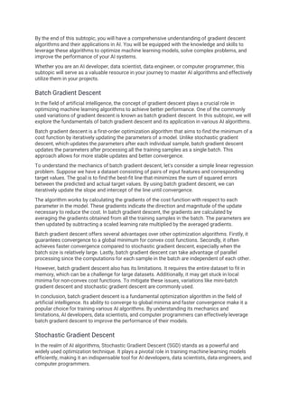 By the end of this subtopic, you will have a comprehensive understanding of gradient descent
algorithms and their applications in AI. You will be equipped with the knowledge and skills to
leverage these algorithms to optimize machine learning models, solve complex problems, and
improve the performance of your AI systems.
Whether you are an AI developer, data scientist, data engineer, or computer programmer, this
subtopic will serve as a valuable resource in your journey to master AI algorithms and effectively
utilize them in your projects.
Batch Gradient Descent
In the field of artificial intelligence, the concept of gradient descent plays a crucial role in
optimizing machine learning algorithms to achieve better performance. One of the commonly
used variations of gradient descent is known as batch gradient descent. In this subtopic, we will
explore the fundamentals of batch gradient descent and its application in various AI algorithms.
Batch gradient descent is a first-order optimization algorithm that aims to find the minimum of a
cost function by iteratively updating the parameters of a model. Unlike stochastic gradient
descent, which updates the parameters after each individual sample, batch gradient descent
updates the parameters after processing all the training samples as a single batch. This
approach allows for more stable updates and better convergence.
To understand the mechanics of batch gradient descent, let's consider a simple linear regression
problem. Suppose we have a dataset consisting of pairs of input features and corresponding
target values. The goal is to find the best-fit line that minimizes the sum of squared errors
between the predicted and actual target values. By using batch gradient descent, we can
iteratively update the slope and intercept of the line until convergence.
The algorithm works by calculating the gradients of the cost function with respect to each
parameter in the model. These gradients indicate the direction and magnitude of the update
necessary to reduce the cost. In batch gradient descent, the gradients are calculated by
averaging the gradients obtained from all the training samples in the batch. The parameters are
then updated by subtracting a scaled learning rate multiplied by the averaged gradients.
Batch gradient descent offers several advantages over other optimization algorithms. Firstly, it
guarantees convergence to a global minimum for convex cost functions. Secondly, it often
achieves faster convergence compared to stochastic gradient descent, especially when the
batch size is relatively large. Lastly, batch gradient descent can take advantage of parallel
processing since the computations for each sample in the batch are independent of each other.
However, batch gradient descent also has its limitations. It requires the entire dataset to fit in
memory, which can be a challenge for large datasets. Additionally, it may get stuck in local
minima for non-convex cost functions. To mitigate these issues, variations like mini-batch
gradient descent and stochastic gradient descent are commonly used.
In conclusion, batch gradient descent is a fundamental optimization algorithm in the field of
artificial intelligence. Its ability to converge to global minima and faster convergence make it a
popular choice for training various AI algorithms. By understanding its mechanics and
limitations, AI developers, data scientists, and computer programmers can effectively leverage
batch gradient descent to improve the performance of their models.
Stochastic Gradient Descent
In the realm of AI algorithms, Stochastic Gradient Descent (SGD) stands as a powerful and
widely used optimization technique. It plays a pivotal role in training machine learning models
efficiently, making it an indispensable tool for AI developers, data scientists, data engineers, and
computer programmers.
 