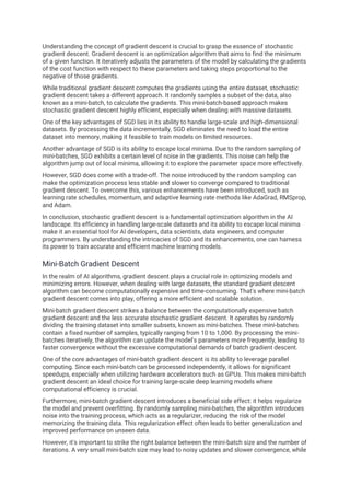 Understanding the concept of gradient descent is crucial to grasp the essence of stochastic
gradient descent. Gradient descent is an optimization algorithm that aims to find the minimum
of a given function. It iteratively adjusts the parameters of the model by calculating the gradients
of the cost function with respect to these parameters and taking steps proportional to the
negative of those gradients.
While traditional gradient descent computes the gradients using the entire dataset, stochastic
gradient descent takes a different approach. It randomly samples a subset of the data, also
known as a mini-batch, to calculate the gradients. This mini-batch-based approach makes
stochastic gradient descent highly efficient, especially when dealing with massive datasets.
One of the key advantages of SGD lies in its ability to handle large-scale and high-dimensional
datasets. By processing the data incrementally, SGD eliminates the need to load the entire
dataset into memory, making it feasible to train models on limited resources.
Another advantage of SGD is its ability to escape local minima. Due to the random sampling of
mini-batches, SGD exhibits a certain level of noise in the gradients. This noise can help the
algorithm jump out of local minima, allowing it to explore the parameter space more effectively.
However, SGD does come with a trade-off. The noise introduced by the random sampling can
make the optimization process less stable and slower to converge compared to traditional
gradient descent. To overcome this, various enhancements have been introduced, such as
learning rate schedules, momentum, and adaptive learning rate methods like AdaGrad, RMSprop,
and Adam.
In conclusion, stochastic gradient descent is a fundamental optimization algorithm in the AI
landscape. Its efficiency in handling large-scale datasets and its ability to escape local minima
make it an essential tool for AI developers, data scientists, data engineers, and computer
programmers. By understanding the intricacies of SGD and its enhancements, one can harness
its power to train accurate and efficient machine learning models.
Mini-Batch Gradient Descent
In the realm of AI algorithms, gradient descent plays a crucial role in optimizing models and
minimizing errors. However, when dealing with large datasets, the standard gradient descent
algorithm can become computationally expensive and time-consuming. That's where mini-batch
gradient descent comes into play, offering a more efficient and scalable solution.
Mini-batch gradient descent strikes a balance between the computationally expensive batch
gradient descent and the less accurate stochastic gradient descent. It operates by randomly
dividing the training dataset into smaller subsets, known as mini-batches. These mini-batches
contain a fixed number of samples, typically ranging from 10 to 1,000. By processing the mini-
batches iteratively, the algorithm can update the model's parameters more frequently, leading to
faster convergence without the excessive computational demands of batch gradient descent.
One of the core advantages of mini-batch gradient descent is its ability to leverage parallel
computing. Since each mini-batch can be processed independently, it allows for significant
speedups, especially when utilizing hardware accelerators such as GPUs. This makes mini-batch
gradient descent an ideal choice for training large-scale deep learning models where
computational efficiency is crucial.
Furthermore, mini-batch gradient descent introduces a beneficial side effect: it helps regularize
the model and prevent overfitting. By randomly sampling mini-batches, the algorithm introduces
noise into the training process, which acts as a regularizer, reducing the risk of the model
memorizing the training data. This regularization effect often leads to better generalization and
improved performance on unseen data.
However, it's important to strike the right balance between the mini-batch size and the number of
iterations. A very small mini-batch size may lead to noisy updates and slower convergence, while
 