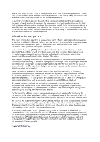 a large mini-batch size may result in slower updates and a loss of generalization ability. Finding
the optimal mini-batch size requires careful experimentation and tuning, taking into account the
available computational resources and the nature of the dataset.
In summary, mini-batch gradient descent offers a compromise between the computational
demands of batch gradient descent and the noisiness of stochastic gradient descent. Its ability
to leverage parallel computing, regularize the model, and provide faster convergence makes it a
valuable tool for AI developers, data scientists, data engineers, and computer programmers. By
understanding and utilizing mini-batch gradient descent effectively, practitioners can improve the
efficiency and accuracy of their AI algorithms.
Adam Optimization Algorithm
The Adam optimization algorithm is a popular and highly effective optimization technique used
in the field of artificial intelligence (AI) and machine learning. It is named after adaptive moment
estimation, which refers to its ability to adaptively adjust learning rates based on each
parameter's past gradients and squared gradients.
In the section "Mastering AI Algorithms: A Comprehensive Guide for Developers and Data
Scientists," this subtopic aims to provide AI developers, data scientists, data engineers, and
computer programmers with a comprehensive understanding of the Adam optimization
algorithm and how to effectively utilize it in their AI projects.
The subtopic begins by introducing the fundamental concepts of optimization algorithms and
their importance in training AI models. It highlights the challenges faced by developers and data
scientists when selecting an appropriate optimization algorithm for their specific use cases. It
emphasizes the need for algorithms that provide fast convergence, handle sparse gradients, and
adaptively adjust learning rates.
Next, the subtopic delves into the Adam optimization algorithm, explaining its underlying
principles and mathematical formulation. It covers the algorithm's key components, such as
momentum, adaptive learning rates, and bias correction, and their impact on the overall
optimization process. The subtopic also discusses the advantages of Adam over other popular
optimization algorithms, such as stochastic gradient descent (SGD) and AdaGrad.
To provide practical guidance, the subtopic presents code examples and step-by-step
implementation details of the Adam optimization algorithm using popular programming
languages commonly used in AI development. It demonstrates how to integrate the algorithm
seamlessly into existing AI frameworks and libraries.
Furthermore, the subtopic explores various strategies and best practices for fine-tuning the
parameters of the Adam optimizer to achieve optimal performance. It discusses the effects of
learning rate, momentum, and other hyperparameters on convergence speed and generalization.
To enhance the reader's understanding, the subtopic includes real-world use cases and success
stories from industry-leading AI projects that have utilized the Adam optimization algorithm.
These examples illustrate the algorithm's effectiveness in handling large-scale datasets, deep
neural networks, and complex optimization landscapes.
In summary, the subtopic "Adam Optimization Algorithm" in "Mastering AI Algorithms: A
Comprehensive Guide for Developers and Data Scientists" serves as a comprehensive resource
for AI developers, data scientists, data engineers, and computer programmers seeking to deepen
their knowledge of AI optimization techniques. It equips them with the necessary tools and
techniques to leverage the power of the Adam optimization algorithm and achieve superior
performance in their AI projects.
Swarm Intelligence
 