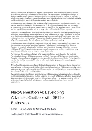 Swarm intelligence is a fascinating concept inspired by the behavior of social insects such as
ants, bees, and termites. It is a powerful technique that leverages the collective intelligence of
decentralized and self-organized systems to solve complex problems. In the field of artificial
intelligence, swarm intelligence algorithms have gained significant attention due to their ability to
tackle optimization, search, and decision-making tasks efficiently.
In this subtopic, we will explore the fundamental principles of swarm intelligence and delve into
various algorithms that utilize this approach. As AI developers, data scientists, and computer
programmers, understanding and mastering these algorithms can greatly enhance your problem-
solving capabilities and enable you to develop more intelligent and efficient systems.
One of the most well-known swarm intelligence algorithms is the Ant Colony Optimization (ACO)
algorithm. Inspired by the foraging behavior of ants, ACO algorithm uses a population of artificial
ants that iteratively build solutions by depositing pheromone trails and following the trails with
higher pheromone concentration. This algorithm has been successfully applied to a wide range
of problems such as the Traveling Salesman Problem and vehicle routing.
Another popular swarm intelligence algorithm is Particle Swarm Optimization (PSO). Based on
the collective movement of a group of particles, PSO algorithm optimizes a given objective
function by iteratively adjusting the positions and velocities of these particles. PSO has been
widely used for solving optimization problems, such as parameter tuning in machine learning
algorithms and finding optimal weights in neural networks.
Furthermore, this subtopic will cover other swarm intelligence algorithms like the Bacterial
Foraging Optimization (BFO) algorithm and the Firefly Algorithm. BFO algorithm simulates the
foraging behavior of bacteria to optimize complex objective functions, while the Firefly Algorithm
mimics the flashing patterns of fireflies to solve optimization problems by attracting better
solutions.
Throughout this subtopic, we will provide detailed explanations of these algorithms, discuss their
strengths and weaknesses, and highlight their practical applications. Additionally, we will present
code examples and implementation guidelines to assist you in utilizing these swarm intelligence
algorithms effectively in your AI projects.
By mastering swarm intelligence algorithms, you will be equipped with a powerful set of tools to
tackle optimization and decision-making problems in a variety of domains. Whether you are an AI
developer, data scientist, or data engineer, this subtopic will serve as a comprehensive guide to
understanding and effectively using swarm intelligence algorithms to enhance your AI
applications.
Next-Generation AI: Developing
Advanced Chatbots with GPT for
Businesses
Topic 1: Introduction to Advanced Chatbots
Understanding Chatbots and their Importance in Business
 