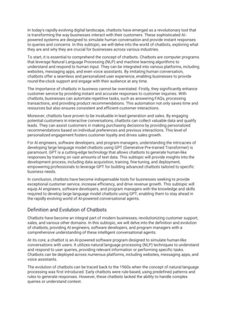 In today's rapidly evolving digital landscape, chatbots have emerged as a revolutionary tool that
is transforming the way businesses interact with their customers. These sophisticated AI-
powered systems are designed to simulate human conversation and provide instant responses
to queries and concerns. In this subtopic, we will delve into the world of chatbots, exploring what
they are and why they are crucial for businesses across various industries.
To start, it is essential to comprehend the concept of chatbots. Chatbots are computer programs
that leverage Natural Language Processing (NLP) and machine learning algorithms to
understand and respond to human input. They can be integrated into various platforms, including
websites, messaging apps, and even voice assistants. By imitating human conversation,
chatbots offer a seamless and personalized user experience, enabling businesses to provide
round-the-clock support and engage with their audience at any time.
The importance of chatbots in business cannot be overstated. Firstly, they significantly enhance
customer service by providing instant and accurate responses to customer inquiries. With
chatbots, businesses can automate repetitive tasks, such as answering FAQs, processing
transactions, and providing product recommendations. This automation not only saves time and
resources but also ensures consistent and efficient customer interactions.
Moreover, chatbots have proven to be invaluable in lead generation and sales. By engaging
potential customers in interactive conversations, chatbots can collect valuable data and qualify
leads. They can assist customers in making purchasing decisions by providing personalized
recommendations based on individual preferences and previous interactions. This level of
personalized engagement fosters customer loyalty and drives sales growth.
For AI engineers, software developers, and program managers, understanding the intricacies of
developing large language model chatbots using GPT (Generative Pre-trained Transformer) is
paramount. GPT is a cutting-edge technology that allows chatbots to generate human-like
responses by training on vast amounts of text data. This subtopic will provide insights into the
development process, including data acquisition, training, fine-tuning, and deployment,
empowering professionals to leverage GPT for building advanced chatbots tailored to specific
business needs.
In conclusion, chatbots have become indispensable tools for businesses seeking to provide
exceptional customer service, increase efficiency, and drive revenue growth. This subtopic will
equip AI engineers, software developers, and program managers with the knowledge and skills
required to develop large language model chatbots using GPT, enabling them to stay ahead in
the rapidly evolving world of AI-powered conversational agents.
Definition and Evolution of Chatbots
Chatbots have become an integral part of modern businesses, revolutionizing customer support,
sales, and various other domains. In this subtopic, we will delve into the definition and evolution
of chatbots, providing AI engineers, software developers, and program managers with a
comprehensive understanding of these intelligent conversational agents.
At its core, a chatbot is an AI-powered software program designed to simulate human-like
conversations with users. It utilizes natural language processing (NLP) techniques to understand
and respond to user queries, providing relevant information or performing specific tasks.
Chatbots can be deployed across numerous platforms, including websites, messaging apps, and
voice assistants.
The evolution of chatbots can be traced back to the 1960s when the concept of natural language
processing was first introduced. Early chatbots were rule-based, using predefined patterns and
rules to generate responses. However, these chatbots lacked the ability to handle complex
queries or understand context.
 
