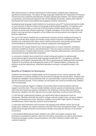 With advancements in machine learning and AI technologies, chatbots have undergone a
significant transformation. The advent of large language models like GPT (Generative Pre-trained
Transformer) has fueled the development of highly sophisticated chatbots. GPT-based chatbots
can generate conversational responses that are remarkably human-like, making them ideal for
businesses that require personalized and engaging customer interactions.
Developing large language model chatbots for businesses using GPT involves training the model
on vast amounts of data to enhance its language understanding capabilities. AI engineers and
software developers play a crucial role in fine-tuning the chatbot's performance, ensuring it
produces accurate and coherent responses. Program managers, on the other hand, oversee the
project, ensuring seamless integration of the chatbot into existing systems and aligning it with
business objectives.
The use of GPT-based chatbots has revolutionized customer service, enabling businesses to
provide round-the-clock support and handle a large volume of queries simultaneously. These
chatbots can understand user intent, extract relevant information, and provide personalized
recommendations, thereby enhancing customer satisfaction and engagement.
Furthermore, GPT-based chatbots have found applications in various industries, including e-
commerce, healthcare, finance, and entertainment. They can assist customers with product
recommendations, schedule appointments, answer frequently asked questions, and even provide
entertainment through interactive storytelling.
In conclusion, chatbots have evolved from simple rule-based systems to sophisticated
conversational agents powered by large language models like GPT. AI engineers, software
developers, and program managers play vital roles in developing and deploying these advanced
chatbots for businesses. By leveraging the power of GPT-based chatbots, companies can
enhance customer experiences, streamline operations, and gain a competitive edge in the
market.
Benefits of Chatbots for Businesses
Chatbots have become an indispensable tool for businesses across various industries. With
advancements in artificial intelligence (AI) and natural language processing (NLP), chatbots have
evolved into intelligent virtual assistants that can automate tasks, improve customer experience,
and drive business growth. In this subtopic, we will explore the numerous benefits that chatbots
offer to businesses.
1. Enhanced Customer Support: Chatbots can provide instant and personalized customer
support round the clock. They can handle multiple customer queries simultaneously, reducing
wait times and improving customer satisfaction. By analyzing customer data and previous
interactions, chatbots can offer relevant and accurate responses, resolving issues efficiently.
2. Cost Savings: Implementing chatbots can significantly reduce operational costs for
businesses. Chatbots eliminate the need for a large customer support team, saving on salaries,
training, and infrastructure costs. Moreover, chatbots can handle a high volume of inquiries
simultaneously, further reducing customer service expenses.
3. Improved Lead Generation and Conversion: By engaging with website visitors and social
media users, chatbots can capture essential customer information and generate leads. They can
qualify leads through interactive conversations, thereby increasing the chances of successful
conversions.
4. Personalized Marketing and Sales: Chatbots can collect and analyze customer data,
preferences, and behavior patterns. With this information, businesses can deliver personalized
marketing messages, product recommendations, and offers, leading to higher sales and
customer retention.
 