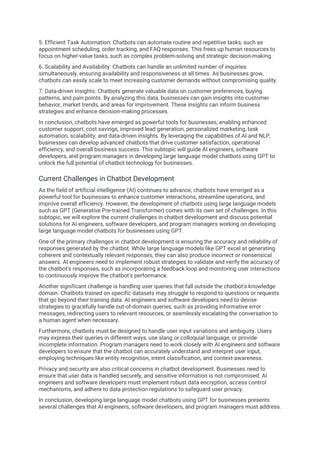5. Efficient Task Automation: Chatbots can automate routine and repetitive tasks, such as
appointment scheduling, order tracking, and FAQ responses. This frees up human resources to
focus on higher-value tasks, such as complex problem-solving and strategic decision-making.
6. Scalability and Availability: Chatbots can handle an unlimited number of inquiries
simultaneously, ensuring availability and responsiveness at all times. As businesses grow,
chatbots can easily scale to meet increasing customer demands without compromising quality.
7. Data-driven Insights: Chatbots generate valuable data on customer preferences, buying
patterns, and pain points. By analyzing this data, businesses can gain insights into customer
behavior, market trends, and areas for improvement. These insights can inform business
strategies and enhance decision-making processes.
In conclusion, chatbots have emerged as powerful tools for businesses, enabling enhanced
customer support, cost savings, improved lead generation, personalized marketing, task
automation, scalability, and data-driven insights. By leveraging the capabilities of AI and NLP,
businesses can develop advanced chatbots that drive customer satisfaction, operational
efficiency, and overall business success. This subtopic will guide AI engineers, software
developers, and program managers in developing large language model chatbots using GPT to
unlock the full potential of chatbot technology for businesses.
Current Challenges in Chatbot Development
As the field of artificial intelligence (AI) continues to advance, chatbots have emerged as a
powerful tool for businesses to enhance customer interactions, streamline operations, and
improve overall efficiency. However, the development of chatbots using large language models
such as GPT (Generative Pre-trained Transformer) comes with its own set of challenges. In this
subtopic, we will explore the current challenges in chatbot development and discuss potential
solutions for AI engineers, software developers, and program managers working on developing
large language model chatbots for businesses using GPT.
One of the primary challenges in chatbot development is ensuring the accuracy and reliability of
responses generated by the chatbot. While large language models like GPT excel at generating
coherent and contextually relevant responses, they can also produce incorrect or nonsensical
answers. AI engineers need to implement robust strategies to validate and verify the accuracy of
the chatbot's responses, such as incorporating a feedback loop and monitoring user interactions
to continuously improve the chatbot's performance.
Another significant challenge is handling user queries that fall outside the chatbot's knowledge
domain. Chatbots trained on specific datasets may struggle to respond to questions or requests
that go beyond their training data. AI engineers and software developers need to devise
strategies to gracefully handle out-of-domain queries, such as providing informative error
messages, redirecting users to relevant resources, or seamlessly escalating the conversation to
a human agent when necessary.
Furthermore, chatbots must be designed to handle user input variations and ambiguity. Users
may express their queries in different ways, use slang or colloquial language, or provide
incomplete information. Program managers need to work closely with AI engineers and software
developers to ensure that the chatbot can accurately understand and interpret user input,
employing techniques like entity recognition, intent classification, and context-awareness.
Privacy and security are also critical concerns in chatbot development. Businesses need to
ensure that user data is handled securely, and sensitive information is not compromised. AI
engineers and software developers must implement robust data encryption, access control
mechanisms, and adhere to data protection regulations to safeguard user privacy.
In conclusion, developing large language model chatbots using GPT for businesses presents
several challenges that AI engineers, software developers, and program managers must address.
 