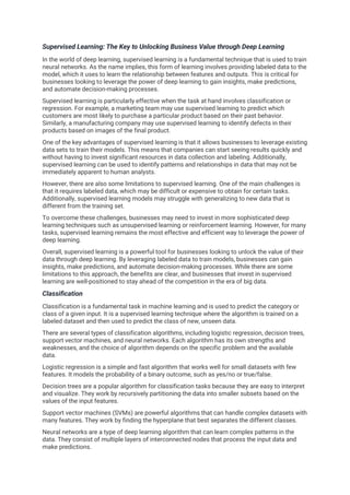 Supervised Learning: The Key to Unlocking Business Value through Deep Learning
In the world of deep learning, supervised learning is a fundamental technique that is used to train
neural networks. As the name implies, this form of learning involves providing labeled data to the
model, which it uses to learn the relationship between features and outputs. This is critical for
businesses looking to leverage the power of deep learning to gain insights, make predictions,
and automate decision-making processes.
Supervised learning is particularly effective when the task at hand involves classification or
regression. For example, a marketing team may use supervised learning to predict which
customers are most likely to purchase a particular product based on their past behavior.
Similarly, a manufacturing company may use supervised learning to identify defects in their
products based on images of the final product.
One of the key advantages of supervised learning is that it allows businesses to leverage existing
data sets to train their models. This means that companies can start seeing results quickly and
without having to invest significant resources in data collection and labeling. Additionally,
supervised learning can be used to identify patterns and relationships in data that may not be
immediately apparent to human analysts.
However, there are also some limitations to supervised learning. One of the main challenges is
that it requires labeled data, which may be difficult or expensive to obtain for certain tasks.
Additionally, supervised learning models may struggle with generalizing to new data that is
different from the training set.
To overcome these challenges, businesses may need to invest in more sophisticated deep
learning techniques such as unsupervised learning or reinforcement learning. However, for many
tasks, supervised learning remains the most effective and efficient way to leverage the power of
deep learning.
Overall, supervised learning is a powerful tool for businesses looking to unlock the value of their
data through deep learning. By leveraging labeled data to train models, businesses can gain
insights, make predictions, and automate decision-making processes. While there are some
limitations to this approach, the benefits are clear, and businesses that invest in supervised
learning are well-positioned to stay ahead of the competition in the era of big data.
Classification
Classification is a fundamental task in machine learning and is used to predict the category or
class of a given input. It is a supervised learning technique where the algorithm is trained on a
labeled dataset and then used to predict the class of new, unseen data.
There are several types of classification algorithms, including logistic regression, decision trees,
support vector machines, and neural networks. Each algorithm has its own strengths and
weaknesses, and the choice of algorithm depends on the specific problem and the available
data.
Logistic regression is a simple and fast algorithm that works well for small datasets with few
features. It models the probability of a binary outcome, such as yes/no or true/false.
Decision trees are a popular algorithm for classification tasks because they are easy to interpret
and visualize. They work by recursively partitioning the data into smaller subsets based on the
values of the input features.
Support vector machines (SVMs) are powerful algorithms that can handle complex datasets with
many features. They work by finding the hyperplane that best separates the different classes.
Neural networks are a type of deep learning algorithm that can learn complex patterns in the
data. They consist of multiple layers of interconnected nodes that process the input data and
make predictions.
 