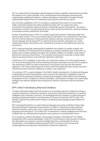GPT is a state-of-the-art language model developed by OpenAI, capable of generating human-like
text based on the context provided. It has revolutionized natural language processing and
understanding, enabling AI engineers, software developers, and program managers to build
sophisticated chatbots that can comprehend and respond to diverse user inputs.
One of the key capabilities of GPT is its ability to understand the context of a conversation.
Unlike rule-based chatbots that follow predefined scripts, GPT can analyze the entire
conversation and generate responses that are contextually relevant and coherent. This allows
businesses to provide more personalized and accurate interactions with their customers, leading
to increased customer satisfaction and loyalty.
Another remarkable feature of GPT is its ability to generate text that is indistinguishable from
human-written content. This is achieved through pre-training GPT on a vast amount of text data
from the internet, allowing it to learn grammar, sentence structure, and even the nuances of
human language. By fine-tuning GPT on specific business domains, developers can create
chatbots that speak in the brand's voice, maintaining consistency and authenticity across all
interactions.
GPT's advanced language understanding capabilities also enable it to handle complex user
queries. Whether it's answering technical questions, providing in-depth product information, or
guiding users through complex processes, GPT-powered chatbots can handle a wide range of
queries with accuracy and precision. This empowers businesses to automate complex tasks,
reduce manual intervention, and scale their operations effectively.
Furthermore, GPT's capability to learn from user interactions allows it to continuously improve
over time. By leveraging reinforcement learning techniques, developers can train GPT to adapt to
user preferences, learn from past conversations, and provide more accurate and relevant
responses. This iterative learning process ensures that the chatbot becomes smarter and more
efficient with every interaction, leading to a superior user experience.
In conclusion, GPT is a game-changer in the field of chatbot development. Its advanced language
understanding, context comprehension, and human-like text generation capabilities make it a
powerful tool for businesses looking to develop large language model chatbots. By harnessing
the potential of GPT, AI engineers, software developers, and program managers can create highly
intelligent and efficient chatbots that revolutionize customer interactions and drive business
growth.
GPT's Role in Developing Advanced Chatbots
In today's fast-paced digital world, businesses are increasingly relying on chatbots to enhance
customer interactions, streamline operations, and improve overall user experience. As artificial
intelligence (AI) continues to advance, one technology that has emerged as a game-changer in
developing advanced chatbots is the Generative Pre-trained Transformer (GPT) model. This
subtopic explores the pivotal role GPT plays in developing large language model chatbots for
businesses.
GPT, developed by OpenAI, is a state-of-the-art language processing model that utilizes deep
learning techniques to generate human-like text. Its ability to understand context, generate
coherent responses, and mimic human conversation has revolutionized the field of natural
language processing (NLP). This makes GPT an ideal tool for creating intelligent and interactive
chatbots that can understand and respond to user queries in a conversational manner.
For AI engineers, software developers, and program managers, leveraging GPT for chatbot
development offers several advantages. Firstly, GPT's pre-training on vast amounts of internet
text data allows it to possess a broad knowledge base that can be tapped into during
conversations. This enables chatbots powered by GPT to provide more accurate and
contextually relevant responses, enhancing the overall user experience.
 