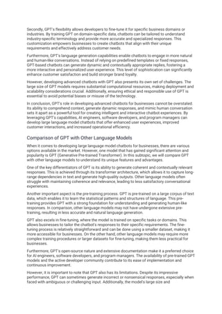 Secondly, GPT's flexibility allows developers to fine-tune it for specific business domains or
industries. By training GPT on domain-specific data, chatbots can be tailored to understand
industry-specific terminology and provide more accurate and specialized responses. This
customization empowers businesses to create chatbots that align with their unique
requirements and effectively address customer needs.
Furthermore, GPT's language generation capabilities enable chatbots to engage in more natural
and human-like conversations. Instead of relying on predefined templates or fixed responses,
GPT-based chatbots can generate dynamic and contextually appropriate replies, fostering a
more interactive and personalized user experience. This level of sophistication can significantly
enhance customer satisfaction and build stronger brand loyalty.
However, developing advanced chatbots with GPT also presents its own set of challenges. The
large size of GPT models requires substantial computational resources, making deployment and
scalability considerations crucial. Additionally, ensuring ethical and responsible use of GPT is
essential to avoid potential biases or misuse of the technology.
In conclusion, GPT's role in developing advanced chatbots for businesses cannot be overstated.
Its ability to comprehend context, generate dynamic responses, and mimic human conversation
sets it apart as a powerful tool for creating intelligent and interactive chatbot experiences. By
leveraging GPT's capabilities, AI engineers, software developers, and program managers can
develop large language model chatbots that offer enhanced user experiences, improved
customer interactions, and increased operational efficiency.
Comparison of GPT with Other Language Models
When it comes to developing large language model chatbots for businesses, there are various
options available in the market. However, one model that has gained significant attention and
popularity is GPT (Generative Pre-trained Transformer). In this subtopic, we will compare GPT
with other language models to understand its unique features and advantages.
One of the key differentiators of GPT is its ability to generate coherent and contextually relevant
responses. This is achieved through its transformer architecture, which allows it to capture long-
range dependencies in text and generate high-quality outputs. Other language models often
struggle with maintaining coherence and relevance, leading to less satisfactory conversational
experiences.
Another important aspect is the pre-training process. GPT is pre-trained on a large corpus of text
data, which enables it to learn the statistical patterns and structures of language. This pre-
training provides GPT with a strong foundation for understanding and generating human-like
responses. In comparison, other language models may not have undergone extensive pre-
training, resulting in less accurate and natural language generation.
GPT also excels in fine-tuning, where the model is trained on specific tasks or domains. This
allows businesses to tailor the chatbot's responses to their specific requirements. The fine-
tuning process is relatively straightforward and can be done using a smaller dataset, making it
more accessible for businesses. On the other hand, other language models may require more
complex training procedures or larger datasets for fine-tuning, making them less practical for
businesses.
Furthermore, GPT's open-source nature and extensive documentation make it a preferred choice
for AI engineers, software developers, and program managers. The availability of pre-trained GPT
models and the active developer community contribute to its ease of implementation and
continuous improvement.
However, it is important to note that GPT also has its limitations. Despite its impressive
performance, GPT can sometimes generate incorrect or nonsensical responses, especially when
faced with ambiguous or challenging input. Additionally, the model's large size and
 