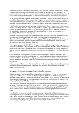 businesses. With the rise of artificial intelligence (AI), language modeling has become a pivotal
tool for enabling chatbots to understand and generate human-like text. This Topic aims to
provide AI engineers, software developers, and program managers with a solid understanding of
the basics of language modeling and its importance in developing advanced chatbot systems.
To begin with, language modeling is the process of building a statistical model that predicts the
probability of a sequence of words occurring in a given context. It involves training a machine
learning model on a large corpus of text data to learn the patterns, relationships, and structure of
language. This enables the chatbot to generate coherent and contextually relevant responses.
One of the key techniques used in language modeling is the Markov assumption, which assumes
that the probability of a word depends only on a fixed number of preceding words, known as the
n-gram. Different n-gram models, such as unigram, bigram, and trigram, are used to capture
varying degrees of context in language. These models form the basis for estimating the
probability of the next word in a sequence.
However, traditional n-gram models have limitations in capturing long-range dependencies and
understanding complex language structures. This is where advanced models like GPT
(Generative Pre-trained Transformer) come into play. GPT leverages deep learning techniques,
specifically transformer architectures, to capture global dependencies and generate highly
coherent and contextually accurate responses.
Training a language model like GPT involves pre-training and fine-tuning. Pre-training involves
exposing the model to a massive amount of unlabeled text data to learn the statistical properties
of language. Fine-tuning, on the other hand, involves training the model on specific labeled data,
such as customer support conversations or financial reports, to adapt it to a particular domain or
task.
By understanding the basics of language modeling, AI engineers, software developers, and
program managers can effectively leverage GPT to develop large language model chatbots for
businesses. These chatbots can be deployed in various scenarios, such as customer service,
content generation, and virtual assistants, to provide human-like interactions and enhance user
experiences.
In the subsequent Topics, we will explore advanced techniques, best practices, and case studies
that further demonstrate the power and potential of language modeling in the realm of AI
chatbots for businesses.
Overview of Natural Language Processing Techniques
Natural Language Processing (NLP) techniques have revolutionized the way we interact with
computers and have paved the way for the development of advanced chatbots using large
language models like GPT (Generative Pre-trained Transformer). In this subtopic, we will provide
an overview of the various NLP techniques used in developing next-generation AI chatbots with
GPT, specifically tailored for businesses.
NLP is a branch of artificial intelligence that focuses on the interaction between humans and
computers using natural language. It encompasses a wide range of techniques and algorithms
that enable computers to understand, interpret, and generate human language. NLP techniques
are crucial for building chatbots that can have meaningful and engaging conversations with
users.
One of the key components of NLP is natural language understanding (NLU), which involves
extracting meaning and intent from human language input. NLU techniques include tokenization,
where text is divided into smaller units called tokens, and part-of-speech tagging, which assigns
grammatical tags to each token. Other techniques such as named entity recognition and
dependency parsing help identify entities and relationships within the text.
 
