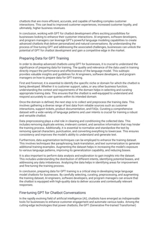 chatbots that are more efficient, accurate, and capable of handling complex customer
interactions. This can lead to improved customer experiences, increased customer loyalty, and
ultimately, higher business revenues.
In conclusion, working with GPT for chatbot development offers exciting possibilities for
businesses looking to enhance their customer interactions. AI engineers, software developers,
and program managers can leverage GPT's powerful language modeling capabilities to create
advanced chatbots that deliver personalized and natural conversations. By understanding the
process of fine-tuning GPT and addressing the associated challenges, businesses can unlock the
potential of GPT for chatbot development and gain a competitive edge in the market.
Preparing Data for GPT Training
In order to develop advanced chatbots using GPT for businesses, it is crucial to understand the
significance of preparing data for training. The quality and relevance of the data used in training
directly impact the performance and effectiveness of the language model. This subtopic
provides valuable insights and guidelines for AI engineers, software developers, and program
managers on how to prepare data for GPT training.
First and foremost, it is essential to identify the specific niche or domain for which the chatbot is
being developed. Whether it is customer support, sales, or any other business function,
understanding the context and requirements of the domain helps in selecting and curating
appropriate training data. This ensures that the chatbot is well-equipped to understand and
respond accurately to user queries within its intended domain.
Once the domain is defined, the next step is to collect and preprocess the training data. This
involves gathering a diverse range of text data from reliable sources such as customer
interactions, support tickets, product documentation, and FAQs. Curating a comprehensive
dataset with a wide variety of language patterns and user intents is crucial for training a robust
and versatile chatbot.
Data preprocessing plays a vital role in cleaning and conditioning the collected data. This
includes removing duplicate entries, irrelevant content, and sensitive information that may hinder
the training process. Additionally, it is essential to normalize and standardize the text by
removing special characters, punctuation, and converting everything to lowercase. This ensures
consistency and improves the model's ability to understand and generate text.
Furthermore, data augmentation techniques can be employed to enhance the training dataset.
This involves techniques like paraphrasing, back-translation, and text summarization to generate
additional training examples. Augmenting the dataset helps in increasing the model's exposure
to various language patterns, improving its generalization capability, and reducing biases.
It is also important to perform data analysis and exploration to gain insights into the dataset.
This includes understanding the distribution of different intents, identifying potential biases, and
addressing any data imbalances. Analyzing the data helps in identifying areas for improvement
and fine-tuning the training process.
In conclusion, preparing data for GPT training is a critical step in developing large language
model chatbots for businesses. By carefully selecting, curating, preprocessing, and augmenting
the training dataset, AI engineers, software developers, and program managers can ensure that
the chatbot is equipped with high-quality data to deliver accurate and contextually relevant
responses.
Fine-tuning GPT for Chatbot Conversations
In the rapidly evolving field of artificial intelligence (AI), chatbots have emerged as indispensable
tools for businesses to enhance customer engagement and automate various tasks. Among the
cutting-edge technologies that power chatbots, the GPT (Generative Pre-trained Transformer)
 