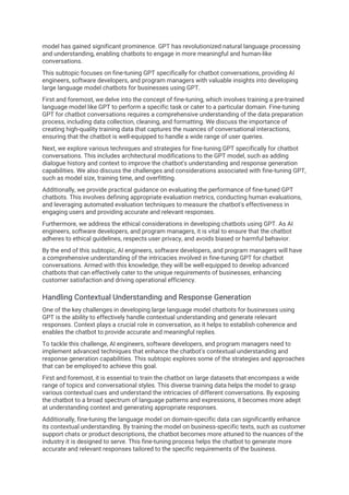 model has gained significant prominence. GPT has revolutionized natural language processing
and understanding, enabling chatbots to engage in more meaningful and human-like
conversations.
This subtopic focuses on fine-tuning GPT specifically for chatbot conversations, providing AI
engineers, software developers, and program managers with valuable insights into developing
large language model chatbots for businesses using GPT.
First and foremost, we delve into the concept of fine-tuning, which involves training a pre-trained
language model like GPT to perform a specific task or cater to a particular domain. Fine-tuning
GPT for chatbot conversations requires a comprehensive understanding of the data preparation
process, including data collection, cleaning, and formatting. We discuss the importance of
creating high-quality training data that captures the nuances of conversational interactions,
ensuring that the chatbot is well-equipped to handle a wide range of user queries.
Next, we explore various techniques and strategies for fine-tuning GPT specifically for chatbot
conversations. This includes architectural modifications to the GPT model, such as adding
dialogue history and context to improve the chatbot's understanding and response generation
capabilities. We also discuss the challenges and considerations associated with fine-tuning GPT,
such as model size, training time, and overfitting.
Additionally, we provide practical guidance on evaluating the performance of fine-tuned GPT
chatbots. This involves defining appropriate evaluation metrics, conducting human evaluations,
and leveraging automated evaluation techniques to measure the chatbot's effectiveness in
engaging users and providing accurate and relevant responses.
Furthermore, we address the ethical considerations in developing chatbots using GPT. As AI
engineers, software developers, and program managers, it is vital to ensure that the chatbot
adheres to ethical guidelines, respects user privacy, and avoids biased or harmful behavior.
By the end of this subtopic, AI engineers, software developers, and program managers will have
a comprehensive understanding of the intricacies involved in fine-tuning GPT for chatbot
conversations. Armed with this knowledge, they will be well-equipped to develop advanced
chatbots that can effectively cater to the unique requirements of businesses, enhancing
customer satisfaction and driving operational efficiency.
Handling Contextual Understanding and Response Generation
One of the key challenges in developing large language model chatbots for businesses using
GPT is the ability to effectively handle contextual understanding and generate relevant
responses. Context plays a crucial role in conversation, as it helps to establish coherence and
enables the chatbot to provide accurate and meaningful replies.
To tackle this challenge, AI engineers, software developers, and program managers need to
implement advanced techniques that enhance the chatbot's contextual understanding and
response generation capabilities. This subtopic explores some of the strategies and approaches
that can be employed to achieve this goal.
First and foremost, it is essential to train the chatbot on large datasets that encompass a wide
range of topics and conversational styles. This diverse training data helps the model to grasp
various contextual cues and understand the intricacies of different conversations. By exposing
the chatbot to a broad spectrum of language patterns and expressions, it becomes more adept
at understanding context and generating appropriate responses.
Additionally, fine-tuning the language model on domain-specific data can significantly enhance
its contextual understanding. By training the model on business-specific texts, such as customer
support chats or product descriptions, the chatbot becomes more attuned to the nuances of the
industry it is designed to serve. This fine-tuning process helps the chatbot to generate more
accurate and relevant responses tailored to the specific requirements of the business.
 
