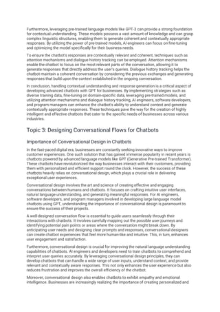 Furthermore, leveraging pre-trained language models like GPT-3 can provide a strong foundation
for contextual understanding. These models possess a vast amount of knowledge and can grasp
complex linguistic structures, enabling them to generate coherent and contextually appropriate
responses. By utilizing the power of pre-trained models, AI engineers can focus on fine-tuning
and optimizing the model specifically for their business needs.
To ensure the chatbot's responses are contextually relevant and coherent, techniques such as
attention mechanisms and dialogue history tracking can be employed. Attention mechanisms
enable the chatbot to focus on the most relevant parts of the conversation, allowing it to
generate responses that directly address the user's queries. Dialogue history tracking helps the
chatbot maintain a coherent conversation by considering the previous exchanges and generating
responses that build upon the context established in the ongoing conversation.
In conclusion, handling contextual understanding and response generation is a critical aspect of
developing advanced chatbots with GPT for businesses. By implementing strategies such as
diverse training data, fine-tuning on domain-specific data, leveraging pre-trained models, and
utilizing attention mechanisms and dialogue history tracking, AI engineers, software developers,
and program managers can enhance the chatbot's ability to understand context and generate
contextually appropriate responses. These techniques pave the way for the creation of highly
intelligent and effective chatbots that cater to the specific needs of businesses across various
industries.
Topic 3: Designing Conversational Flows for Chatbots
Importance of Conversational Design in Chatbots
In the fast-paced digital era, businesses are constantly seeking innovative ways to improve
customer experiences. One such solution that has gained immense popularity in recent years is
chatbots powered by advanced language models like GPT (Generative Pre-trained Transformer).
These chatbots have revolutionized the way businesses interact with their customers, providing
them with personalized and efficient support round the clock. However, the success of these
chatbots heavily relies on conversational design, which plays a crucial role in delivering
exceptional user experiences.
Conversational design involves the art and science of creating effective and engaging
conversations between humans and chatbots. It focuses on crafting intuitive user interfaces,
natural language understanding, and generating meaningful responses. For AI engineers,
software developers, and program managers involved in developing large language model
chatbots using GPT, understanding the importance of conversational design is paramount to
ensure the success of their projects.
A well-designed conversation flow is essential to guide users seamlessly through their
interactions with chatbots. It involves carefully mapping out the possible user journeys and
identifying potential pain points or areas where the conversation might break down. By
anticipating user needs and designing clear prompts and responses, conversational designers
can create chatbot experiences that feel more human-like and intuitive. This, in turn, enhances
user engagement and satisfaction.
Furthermore, conversational design is crucial for improving the natural language understanding
capabilities of chatbots. AI engineers and developers need to train chatbots to comprehend and
interpret user queries accurately. By leveraging conversational design principles, they can
develop chatbots that can handle a wide range of user inputs, understand context, and provide
relevant and contextually aware responses. This not only enhances the user experience but also
reduces frustration and improves the overall efficiency of the chatbot.
Moreover, conversational design also enables chatbots to exhibit empathy and emotional
intelligence. Businesses are increasingly realizing the importance of creating personalized and
 