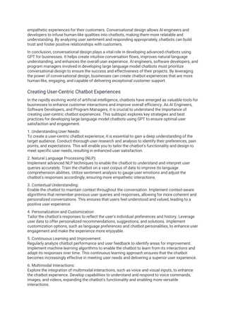 empathetic experiences for their customers. Conversational design allows AI engineers and
developers to infuse human-like qualities into chatbots, making them more relatable and
understanding. By analyzing user sentiment and responding appropriately, chatbots can build
trust and foster positive relationships with customers.
In conclusion, conversational design plays a vital role in developing advanced chatbots using
GPT for businesses. It helps create intuitive conversation flows, improves natural language
understanding, and enhances the overall user experience. AI engineers, software developers, and
program managers involved in developing large language model chatbots must prioritize
conversational design to ensure the success and effectiveness of their projects. By leveraging
the power of conversational design, businesses can create chatbot experiences that are more
human-like, engaging, and capable of delivering exceptional customer support.
Creating User-Centric Chatbot Experiences
In the rapidly evolving world of artificial intelligence, chatbots have emerged as valuable tools for
businesses to enhance customer interactions and improve overall efficiency. As AI Engineers,
Software Developers, and Program Managers, it is crucial to understand the importance of
creating user-centric chatbot experiences. This subtopic explores key strategies and best
practices for developing large language model chatbots using GPT to ensure optimal user
satisfaction and engagement.
1. Understanding User Needs:
To create a user-centric chatbot experience, it is essential to gain a deep understanding of the
target audience. Conduct thorough user research and analysis to identify their preferences, pain
points, and expectations. This will enable you to tailor the chatbot's functionality and design to
meet specific user needs, resulting in enhanced user satisfaction.
2. Natural Language Processing (NLP):
Implement advanced NLP techniques to enable the chatbot to understand and interpret user
queries accurately. Train the chatbot on a vast corpus of data to improve its language
comprehension abilities. Utilize sentiment analysis to gauge user emotions and adjust the
chatbot's responses accordingly, ensuring more empathetic interactions.
3. Contextual Understanding:
Enable the chatbot to maintain context throughout the conversation. Implement context-aware
algorithms that remember previous user queries and responses, allowing for more coherent and
personalized conversations. This ensures that users feel understood and valued, leading to a
positive user experience.
4. Personalization and Customization:
Tailor the chatbot's responses to reflect the user's individual preferences and history. Leverage
user data to offer personalized recommendations, suggestions, and solutions. Implement
customization options, such as language preferences and chatbot personalities, to enhance user
engagement and make the experience more enjoyable.
5. Continuous Learning and Improvement:
Regularly analyze chatbot performance and user feedback to identify areas for improvement.
Implement machine learning algorithms to enable the chatbot to learn from its interactions and
adapt its responses over time. This continuous learning approach ensures that the chatbot
becomes increasingly effective in meeting user needs and delivering a superior user experience.
6. Multimodal Interactions:
Explore the integration of multimodal interactions, such as voice and visual inputs, to enhance
the chatbot experience. Develop capabilities to understand and respond to voice commands,
images, and videos, expanding the chatbot's functionality and enabling more versatile
interactions.
 