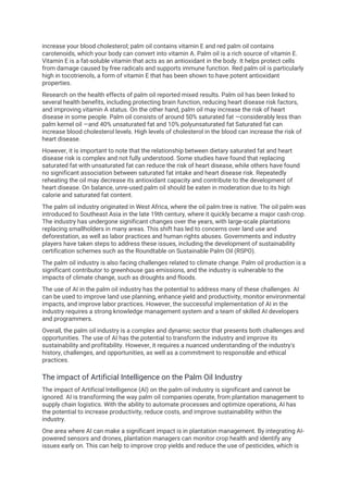 increase your blood cholesterol; palm oil contains vitamin E and red palm oil contains
carotenoids, which your body can convert into vitamin A. Palm oil is a rich source of vitamin E.
Vitamin E is a fat-soluble vitamin that acts as an antioxidant in the body. It helps protect cells
from damage caused by free radicals and supports immune function. Red palm oil is particularly
high in tocotrienols, a form of vitamin E that has been shown to have potent antioxidant
properties.
Research on the health effects of palm oil reported mixed results. Palm oil has been linked to
several health benefits, including protecting brain function, reducing heart disease risk factors,
and improving vitamin A status. On the other hand, palm oil may increase the risk of heart
disease in some people. Palm oil consists of around 50% saturated fat —considerably less than
palm kernel oil —and 40% unsaturated fat and 10% polyunsaturated fat Saturated fat can
increase blood cholesterol levels. High levels of cholesterol in the blood can increase the risk of
heart disease.
However, it is important to note that the relationship between dietary saturated fat and heart
disease risk is complex and not fully understood. Some studies have found that replacing
saturated fat with unsaturated fat can reduce the risk of heart disease, while others have found
no significant association between saturated fat intake and heart disease risk. Repeatedly
reheating the oil may decrease its antioxidant capacity and contribute to the development of
heart disease. On balance, unre-used palm oil should be eaten in moderation due to its high
calorie and saturated fat content.
The palm oil industry originated in West Africa, where the oil palm tree is native. The oil palm was
introduced to Southeast Asia in the late 19th century, where it quickly became a major cash crop.
The industry has undergone significant changes over the years, with large-scale plantations
replacing smallholders in many areas. This shift has led to concerns over land use and
deforestation, as well as labor practices and human rights abuses. Governments and industry
players have taken steps to address these issues, including the development of sustainability
certification schemes such as the Roundtable on Sustainable Palm Oil (RSPO).
The palm oil industry is also facing challenges related to climate change. Palm oil production is a
significant contributor to greenhouse gas emissions, and the industry is vulnerable to the
impacts of climate change, such as droughts and floods.
The use of AI in the palm oil industry has the potential to address many of these challenges. AI
can be used to improve land use planning, enhance yield and productivity, monitor environmental
impacts, and improve labor practices. However, the successful implementation of AI in the
industry requires a strong knowledge management system and a team of skilled AI developers
and programmers.
Overall, the palm oil industry is a complex and dynamic sector that presents both challenges and
opportunities. The use of AI has the potential to transform the industry and improve its
sustainability and profitability. However, it requires a nuanced understanding of the industry's
history, challenges, and opportunities, as well as a commitment to responsible and ethical
practices.
The impact of Artificial Intelligence on the Palm Oil Industry
The impact of Artificial Intelligence (AI) on the palm oil industry is significant and cannot be
ignored. AI is transforming the way palm oil companies operate, from plantation management to
supply chain logistics. With the ability to automate processes and optimize operations, AI has
the potential to increase productivity, reduce costs, and improve sustainability within the
industry.
One area where AI can make a significant impact is in plantation management. By integrating AI-
powered sensors and drones, plantation managers can monitor crop health and identify any
issues early on. This can help to improve crop yields and reduce the use of pesticides, which is
 