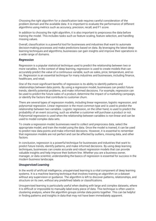 Choosing the right algorithm for a classification task requires careful consideration of the
problem domain and the available data. It is important to evaluate the performance of different
algorithms using metrics such as accuracy, precision, recall, and F1 score.
In addition to choosing the right algorithm, it is also important to preprocess the data before
training the model. This includes tasks such as feature scaling, feature selection, and handling
missing values.
Overall, classification is a powerful tool for businesses and industries that want to automate
decision-making processes and make predictions based on data. By leveraging the latest deep
learning techniques and algorithms, businesses can gain insights and improve their operations in
a wide range of domains.
Regression
Regression is a popular statistical technique used to predict the relationship between two or
more variables. In the context of deep learning, regression is used to create models that can
accurately predict the value of a continuous variable, such as sales, price, temperature, and so
on. Regression is an essential technique for many industries and businesses, including finance,
healthcare, and retail.
One of the most significant benefits of regression is its ability to identify patterns and
relationships between data points. By using a regression model, businesses can predict future
trends, identify potential problems, and make informed decisions. For example, regression can
be used to predict the future sales of a product, determine the impact of a marketing campaign,
or identify the factors that contribute to customer churn.
There are several types of regression models, including linear regression, logistic regression, and
polynomial regression. Linear regression is the most common type and is used to predict the
relationship between two variables. Logistic regression, on the other hand, is used to predict the
probability of an event occurring, such as whether a customer will purchase a product or not.
Polynomial regression is used when the relationship between variables is non-linear and can be
used to model complex data sets.
To create a regression model, businesses need to collect and preprocess data, select the
appropriate model, and train the model using the data. Once the model is trained, it can be used
to predict new data points and make informed decisions. However, it is essential to remember
that regression models are not perfect and can be affected by outliers, missing data, and other
factors.
In conclusion, regression is a powerful technique for businesses and industries that want to
predict future trends, identify patterns, and make informed decisions. By using deep learning
techniques, businesses can create accurate and robust regression models that can provide
valuable insights and help improve their bottom line. Whether you are a business owner,
manager, or data scientist, understanding the basics of regression is essential for success in the
modern business landscape.
Unsupervised Learning
In the world of artificial intelligence, unsupervised learning is a vital component of deep learning
systems. It is a machine learning technique that involves training an algorithm on a dataset
without any supervision or guidance. The algorithm is left to discover patterns, relationships, and
structure on its own, without any predefined labels or classifications.
Unsupervised learning is particularly useful when dealing with large and complex datasets, where
it is difficult or impossible to manually label every piece of data. This technique is often used in
clustering analysis, where the algorithm groups similar data points together. This can be helpful
in finding patterns and insights in data that may not have been immediately apparent.
 