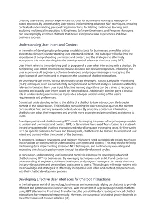 Creating user-centric chatbot experiences is crucial for businesses looking to leverage GPT-
based chatbots. By understanding user needs, implementing advanced NLP techniques, ensuring
contextual understanding, personalizing interactions, facilitating continuous learning, and
exploring multimodal interactions, AI Engineers, Software Developers, and Program Managers
can develop highly effective chatbots that deliver exceptional user experiences and drive
business success.
Understanding User Intent and Context
In the realm of developing large language model chatbots for businesses, one of the critical
aspects to consider is understanding user intent and context. This subtopic will delve into the
importance of comprehending user intent and context, and the strategies to effectively
incorporate this understanding into the development of advanced chatbots using GPT.
User intent refers to the underlying goal or purpose of a user when interacting with a chatbot. By
deciphering user intent, chatbots can provide accurate and relevant responses, enhancing the
user experience. AI engineers, software developers, and program managers must grasp the
significance of user intent and its impact on the success of chatbot interactions.
To understand user intent, various techniques can be employed. Natural Language Processing
(NLP) techniques, such as named entity recognition and sentiment analysis, can aid in extracting
relevant information from user input. Machine learning algorithms can be trained to recognize
patterns and classify user intent based on historical data. Additionally, context plays a crucial
role in understanding user intent, as it provides a deeper understanding of the user's
requirements and preferences.
Contextual understanding refers to the ability of a chatbot to take into account the broader
context of the conversation. This includes considering the user's previous queries, the current
conversation flow, and any relevant contextual cues. By analyzing contextual information,
chatbots can adapt their responses and provide more accurate and personalized assistance to
users.
Developing advanced chatbots using GPT entails leveraging the power of large language models
to understand user intent and context. GPT, or Generative Pre-trained Transformer, is a state-of-
the-art language model that has revolutionized natural language processing tasks. By fine-tuning
GPT on specific business domains and training data, chatbots can be tailored to understand user
intent and context within the context of the business.
AI engineers, software developers, and program managers need to collaborate closely to ensure
that chatbots are optimized for understanding user intent and context. This may involve refining
the training data, implementing advanced NLP techniques, and continuously evaluating and
improving the chatbot's performance through iterative development cycles.
In conclusion, understanding user intent and context is essential for developing advanced
chatbots using GPT for businesses. By leveraging techniques such as NLP and contextual
understanding, AI engineers, software developers, and program managers can create chatbots
that provide accurate and personalized assistance to users. This subtopic will equip readers with
the knowledge and strategies to effectively incorporate user intent and context comprehension
into their chatbot development process.
Developing Effective User Interfaces for Chatbot Interactions
In the fast-paced world of technology, businesses are increasingly relying on chatbots to provide
efficient and personalized customer service. With the advent of large language model chatbots
using GPT (Generative Pre-trained Transformer), the possibilities for creating advanced chatbot
interactions have expanded exponentially. However, the success of a chatbot greatly depends on
the effectiveness of its user interface (UI).
 