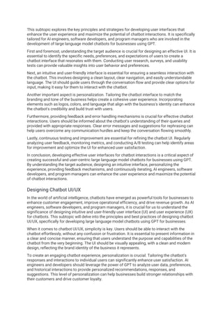 This subtopic explores the key principles and strategies for developing user interfaces that
enhance the user experience and maximize the potential of chatbot interactions. It is specifically
tailored for AI engineers, software developers, and program managers who are involved in the
development of large language model chatbots for businesses using GPT.
First and foremost, understanding the target audience is crucial for designing an effective UI. It is
essential to identify the specific needs, preferences, and expectations of users to create a
chatbot interface that resonates with them. Conducting user research, surveys, and usability
tests can provide valuable insights into user behavior and preferences.
Next, an intuitive and user-friendly interface is essential for ensuring a seamless interaction with
the chatbot. This involves designing a clean layout, clear navigation, and easily understandable
language. The UI should guide users through the conversation flow and provide clear options for
input, making it easy for them to interact with the chatbot.
Another important aspect is personalization. Tailoring the chatbot interface to match the
branding and tone of the business helps create a cohesive user experience. Incorporating
elements such as logos, colors, and language that align with the business's identity can enhance
the chatbot's credibility and build trust with users.
Furthermore, providing feedback and error handling mechanisms is crucial for effective chatbot
interactions. Users should be informed about the chatbot's understanding of their queries and
provided with appropriate responses. Clear error messages and suggestions for rephrasing can
help users overcome any communication hurdles and keep the conversation flowing smoothly.
Lastly, continuous testing and improvement are essential for refining the chatbot UI. Regularly
analyzing user feedback, monitoring metrics, and conducting A/B testing can help identify areas
for improvement and optimize the UI for enhanced user satisfaction.
In conclusion, developing effective user interfaces for chatbot interactions is a critical aspect of
creating successful and user-centric large language model chatbots for businesses using GPT.
By understanding the target audience, designing an intuitive interface, personalizing the
experience, providing feedback mechanisms, and continuously iterating, AI engineers, software
developers, and program managers can enhance the user experience and maximize the potential
of chatbot interactions.
Designing Chatbot UI/UX
In the world of artificial intelligence, chatbots have emerged as powerful tools for businesses to
enhance customer engagement, improve operational efficiency, and drive revenue growth. As AI
engineers, software developers, and program managers, it is crucial for us to understand the
significance of designing intuitive and user-friendly user interface (UI) and user experience (UX)
for chatbots. This subtopic will delve into the principles and best practices of designing chatbot
UI/UX, specifically for developing large language model chatbots using GPT for businesses.
When it comes to chatbot UI/UX, simplicity is key. Users should be able to interact with the
chatbot effortlessly, without any confusion or frustration. It is essential to present information in
a clear and concise manner, ensuring that users understand the purpose and capabilities of the
chatbot from the very beginning. The UI should be visually appealing, with a clean and modern
design, reflecting the brand identity of the business it represents.
To create an engaging chatbot experience, personalization is crucial. Tailoring the chatbot's
responses and interactions to individual users can significantly enhance user satisfaction. AI
engineers and developers should leverage the power of GPT to analyze user data, preferences,
and historical interactions to provide personalized recommendations, responses, and
suggestions. This level of personalization can help businesses build stronger relationships with
their customers and drive customer loyalty.
 
