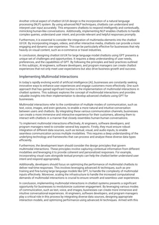Another critical aspect of chatbot UI/UX design is the incorporation of a natural language
processing (NLP) system. By using advanced NLP techniques, chatbots can understand and
interpret user input accurately. This empowers chatbots to respond intelligently and contextually,
mimicking human-like conversations. Additionally, implementing NLP enables chatbots to handle
complex queries, understand user intent, and provide relevant and helpful responses promptly.
Furthermore, it is essential to consider the integration of multimedia elements into the chatbot
UI/UX. By incorporating images, videos, and other interactive media, chatbots can provide a more
engaging and dynamic user experience. This can be particularly effective for businesses that rely
heavily on visual content, such as e-commerce or travel industries.
In conclusion, designing chatbot UI/UX for large language model chatbots using GPT presents a
unique set of challenges and opportunities. It requires a deep understanding of user needs,
preferences, and the capabilities of GPT. By following the principles and best practices outlined
in this subtopic, AI engineers, software developers, and program managers can create chatbot
experiences that not only meet user expectations but also drive business growth and success.
Implementing Multimodal Interactions
In today's rapidly evolving world of artificial intelligence (AI), businesses are constantly seeking
innovative ways to enhance user experiences and engage customers more effectively. One such
approach that has gained significant traction is the implementation of multimodal interactions in
chatbot systems. This subtopic explores the concept of multimodal interactions and provides
valuable insights into their implementation to develop advanced chatbots using GPT for
businesses.
Multimodal interactions refer to the combination of multiple modes of communication, such as
text, voice, images, and even gestures, to enable a more natural and intuitive conversation
between users and chatbots. By integrating these various communication channels, businesses
can create a more immersive and interactive experience for their customers, allowing them to
interact with chatbots in a manner that closely resembles human-human conversations.
To implement multimodal interactions effectively, AI engineers, software developers, and
program managers need to consider several key aspects. Firstly, they must ensure robust
integration of different data sources, such as textual, visual, and audio inputs, to enable
seamless communication across multiple modalities. This requires a deep understanding of the
underlying technology and frameworks that can process and analyze these diverse data types
efficiently.
Furthermore, the development team should consider the design principles that govern
multimodal interactions. These principles involve capturing contextual information from different
modalities and leveraging it to provide coherent and personalized responses. For example,
incorporating visual cues alongside textual prompts can help the chatbot better understand user
intent and respond appropriately.
Additionally, developers should focus on optimizing the performance of multimodal chatbots to
deliver real-time responses. This involves leveraging advanced AI techniques, such as pre-
training and fine-tuning large language models like GPT, to handle the complexity of multimodal
inputs effectively. Moreover, scaling the infrastructure to handle the increased computational
demands of multimodal interactions is crucial to ensure smooth and seamless user experiences.
In conclusion, implementing multimodal interactions in chatbot systems presents a significant
opportunity for businesses to revolutionize customer engagement. By leveraging various modes
of communication, such as text, voice, and images, businesses can create more immersive and
intuitive conversational experiences. AI engineers, software developers, and program managers
play a critical role in this process by integrating diverse data sources, designing appropriate
interaction models, and optimizing performance using advanced AI techniques. Armed with this
 