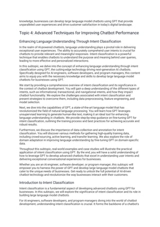 knowledge, businesses can develop large language model chatbots using GPT that provide
unparalleled user experiences and drive customer satisfaction in today's digital landscape.
Topic 4: Advanced Techniques for Improving Chatbot Performance
Enhancing Language Understanding Through Intent Classification
In the realm of AI-powered chatbots, language understanding plays a pivotal role in delivering
exceptional user experiences. The ability to accurately comprehend user intents is crucial for
chatbots to provide relevant and meaningful responses. Intent classification is a powerful
technique that enables chatbots to understand the purpose and meaning behind user queries,
leading to more effective and personalized interactions.
In this subtopic, we delve into the concept of enhancing language understanding through intent
classification using GPT, the cutting-edge technology driving next-generation AI chatbots.
Specifically designed for AI engineers, software developers, and program managers, this content
aims to equip you with the necessary knowledge and skills to develop large language model
chatbots for businesses using GPT.
We start by providing a comprehensive overview of intent classification and its significance in
the context of chatbot development. You will gain a deep understanding of the different types of
intents, such as informational, transactional, and navigational intents, and how they impact
chatbot functionality. We explore the challenges associated with intent classification and
present strategies to overcome them, including data preprocessing, feature engineering, and
model selection.
Next, we dive into the capabilities of GPT, a state-of-the-art language model that has
revolutionized the field of natural language processing. You will learn how GPT leverages
unsupervised learning to generate human-like text, making it an ideal tool for enhancing
language understanding in chatbots. We provide step-by-step guidance on fine-tuning GPT for
intent classification, outlining the training process and best practices for achieving accurate and
robust results.
Furthermore, we discuss the importance of data collection and annotation for intent
classification. You will discover various methods for gathering high-quality training data,
including crowd-sourcing, active learning, and transfer learning. We also explore the role of
domain adaptation in improving language understanding by fine-tuning GPT on domain-specific
data.
Throughout this subtopic, real-world examples and case studies will illustrate the practical
application of intent classification using GPT. By the end, you will have a solid understanding of
how to leverage GPT to develop advanced chatbots that excel in understanding user intents and
delivering exceptional conversational experiences for businesses.
Whether you are an AI engineer, software developer, or program manager, this subtopic will
empower you to harness the power of GPT and develop large language model chatbots that
cater to the unique needs of businesses. Get ready to unlock the full potential of AI-driven
chatbot technology and revolutionize the way businesses interact with their customers.
Introduction to Intent Classification
Intent classification is a fundamental aspect of developing advanced chatbots using GPT for
businesses. In this subtopic, we will explore the significance of intent classification and its role in
building large language model chatbots.
For AI engineers, software developers, and program managers diving into the world of chatbot
development, understanding intent classification is crucial. It forms the backbone of a chatbot's
 
