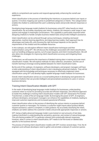 ability to comprehend user queries and respond appropriately, enhancing the overall user
experience.
Intent classification is the process of identifying the intentions or purposes behind user inputs or
queries. It involves mapping user queries to predefined categories or intents. This categorization
enables the chatbot to understand the user's underlying needs and provide relevant responses or
actions.
Developing large language model chatbots for businesses using GPT relies heavily on intent
classification. By accurately classifying user intents, chatbots can interpret a wide range of user
queries and engage in meaningful conversations. This capability is particularly important when
designing chatbots to handle complex business-related tasks and provide intelligent assistance.
Intent classification can be achieved through various techniques, including rule-based
approaches, machine learning algorithms, and deep learning models. Each approach has its
advantages and trade-offs, and choosing the right technique depends on the specific
requirements of the chatbot and the available resources.
In this subtopic, we will explore different intent classification techniques and their
implementation using GPT. We will discuss the challenges associated with intent classification,
such as handling ambiguous queries, out-of-scope requests, and intent misclassification. We will
also delve into strategies for improving intent classification accuracy and mitigating these
challenges.
Furthermore, we will examine the importance of labeled training data in training accurate intent
classification models. We will explore methods for data collection, annotation, and the use of
transfer learning to leverage existing labeled datasets for intent classification tasks.
By the end of this subtopic, AI engineers, software developers, and program managers will have
a solid understanding of intent classification's role in developing advanced chatbots. They will be
equipped with the knowledge and techniques necessary to effectively implement intent
classification using GPT and develop highly capable language model chatbots for businesses.
Overall, intent classification serves as a crucial building block in developing next-generation AI-
powered chatbots that can provide intelligent and personalized assistance to users in various
business domains.
Training Intent Classification Models with GPT
In the realm of developing large language model chatbots for businesses, understanding
customer intent is crucial for providing accurate and efficient responses. One effective approach
to tackle this challenge is training intent classification models with GPT (Generative Pre-trained
Transformer), a state-of-the-art language model. By leveraging the power of GPT, AI engineers,
software developers, and program managers can enhance the capabilities of chatbots, leading to
improved customer experiences and increased operational efficiency.
Intent classification refers to the process of identifying the various intents or purposes behind
customer queries or messages. For instance, a customer might inquire about product details,
request assistance, submit a complaint, or seek guidance. By accurately classifying the intent,
chatbots can better address the customer's needs and provide appropriate responses or actions.
GPT, being a highly advanced language model, is pre-trained on vast amounts of text data,
making it proficient in understanding the semantics, grammar, and context of natural language.
This pre-training enables GPT to generate coherent and contextually relevant responses.
However, when it comes to intent classification, GPT needs to be fine-tuned on labeled data
specific to the business domain.
The process of training intent classification models with GPT involves several steps. First, the AI
engineers and software developers need to gather and annotate a dataset of customer queries
 