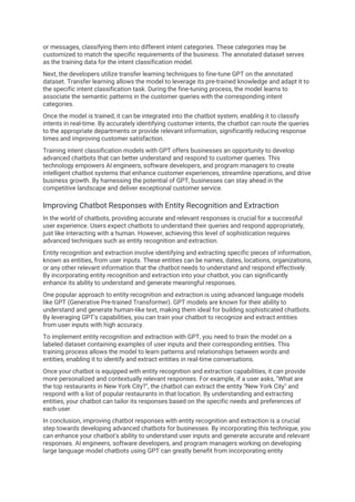 or messages, classifying them into different intent categories. These categories may be
customized to match the specific requirements of the business. The annotated dataset serves
as the training data for the intent classification model.
Next, the developers utilize transfer learning techniques to fine-tune GPT on the annotated
dataset. Transfer learning allows the model to leverage its pre-trained knowledge and adapt it to
the specific intent classification task. During the fine-tuning process, the model learns to
associate the semantic patterns in the customer queries with the corresponding intent
categories.
Once the model is trained, it can be integrated into the chatbot system, enabling it to classify
intents in real-time. By accurately identifying customer intents, the chatbot can route the queries
to the appropriate departments or provide relevant information, significantly reducing response
times and improving customer satisfaction.
Training intent classification models with GPT offers businesses an opportunity to develop
advanced chatbots that can better understand and respond to customer queries. This
technology empowers AI engineers, software developers, and program managers to create
intelligent chatbot systems that enhance customer experiences, streamline operations, and drive
business growth. By harnessing the potential of GPT, businesses can stay ahead in the
competitive landscape and deliver exceptional customer service.
Improving Chatbot Responses with Entity Recognition and Extraction
In the world of chatbots, providing accurate and relevant responses is crucial for a successful
user experience. Users expect chatbots to understand their queries and respond appropriately,
just like interacting with a human. However, achieving this level of sophistication requires
advanced techniques such as entity recognition and extraction.
Entity recognition and extraction involve identifying and extracting specific pieces of information,
known as entities, from user inputs. These entities can be names, dates, locations, organizations,
or any other relevant information that the chatbot needs to understand and respond effectively.
By incorporating entity recognition and extraction into your chatbot, you can significantly
enhance its ability to understand and generate meaningful responses.
One popular approach to entity recognition and extraction is using advanced language models
like GPT (Generative Pre-trained Transformer). GPT models are known for their ability to
understand and generate human-like text, making them ideal for building sophisticated chatbots.
By leveraging GPT's capabilities, you can train your chatbot to recognize and extract entities
from user inputs with high accuracy.
To implement entity recognition and extraction with GPT, you need to train the model on a
labeled dataset containing examples of user inputs and their corresponding entities. This
training process allows the model to learn patterns and relationships between words and
entities, enabling it to identify and extract entities in real-time conversations.
Once your chatbot is equipped with entity recognition and extraction capabilities, it can provide
more personalized and contextually relevant responses. For example, if a user asks, "What are
the top restaurants in New York City?", the chatbot can extract the entity "New York City" and
respond with a list of popular restaurants in that location. By understanding and extracting
entities, your chatbot can tailor its responses based on the specific needs and preferences of
each user.
In conclusion, improving chatbot responses with entity recognition and extraction is a crucial
step towards developing advanced chatbots for businesses. By incorporating this technique, you
can enhance your chatbot's ability to understand user inputs and generate accurate and relevant
responses. AI engineers, software developers, and program managers working on developing
large language model chatbots using GPT can greatly benefit from incorporating entity
 