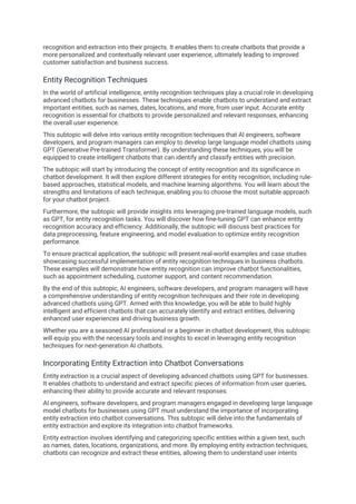 recognition and extraction into their projects. It enables them to create chatbots that provide a
more personalized and contextually relevant user experience, ultimately leading to improved
customer satisfaction and business success.
Entity Recognition Techniques
In the world of artificial intelligence, entity recognition techniques play a crucial role in developing
advanced chatbots for businesses. These techniques enable chatbots to understand and extract
important entities, such as names, dates, locations, and more, from user input. Accurate entity
recognition is essential for chatbots to provide personalized and relevant responses, enhancing
the overall user experience.
This subtopic will delve into various entity recognition techniques that AI engineers, software
developers, and program managers can employ to develop large language model chatbots using
GPT (Generative Pre-trained Transformer). By understanding these techniques, you will be
equipped to create intelligent chatbots that can identify and classify entities with precision.
The subtopic will start by introducing the concept of entity recognition and its significance in
chatbot development. It will then explore different strategies for entity recognition, including rule-
based approaches, statistical models, and machine learning algorithms. You will learn about the
strengths and limitations of each technique, enabling you to choose the most suitable approach
for your chatbot project.
Furthermore, the subtopic will provide insights into leveraging pre-trained language models, such
as GPT, for entity recognition tasks. You will discover how fine-tuning GPT can enhance entity
recognition accuracy and efficiency. Additionally, the subtopic will discuss best practices for
data preprocessing, feature engineering, and model evaluation to optimize entity recognition
performance.
To ensure practical application, the subtopic will present real-world examples and case studies
showcasing successful implementation of entity recognition techniques in business chatbots.
These examples will demonstrate how entity recognition can improve chatbot functionalities,
such as appointment scheduling, customer support, and content recommendation.
By the end of this subtopic, AI engineers, software developers, and program managers will have
a comprehensive understanding of entity recognition techniques and their role in developing
advanced chatbots using GPT. Armed with this knowledge, you will be able to build highly
intelligent and efficient chatbots that can accurately identify and extract entities, delivering
enhanced user experiences and driving business growth.
Whether you are a seasoned AI professional or a beginner in chatbot development, this subtopic
will equip you with the necessary tools and insights to excel in leveraging entity recognition
techniques for next-generation AI chatbots.
Incorporating Entity Extraction into Chatbot Conversations
Entity extraction is a crucial aspect of developing advanced chatbots using GPT for businesses.
It enables chatbots to understand and extract specific pieces of information from user queries,
enhancing their ability to provide accurate and relevant responses.
AI engineers, software developers, and program managers engaged in developing large language
model chatbots for businesses using GPT must understand the importance of incorporating
entity extraction into chatbot conversations. This subtopic will delve into the fundamentals of
entity extraction and explore its integration into chatbot frameworks.
Entity extraction involves identifying and categorizing specific entities within a given text, such
as names, dates, locations, organizations, and more. By employing entity extraction techniques,
chatbots can recognize and extract these entities, allowing them to understand user intents
 
