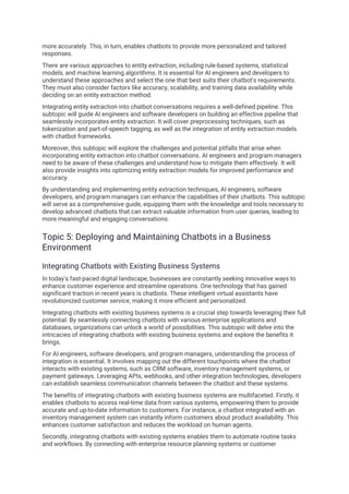 more accurately. This, in turn, enables chatbots to provide more personalized and tailored
responses.
There are various approaches to entity extraction, including rule-based systems, statistical
models, and machine learning algorithms. It is essential for AI engineers and developers to
understand these approaches and select the one that best suits their chatbot's requirements.
They must also consider factors like accuracy, scalability, and training data availability while
deciding on an entity extraction method.
Integrating entity extraction into chatbot conversations requires a well-defined pipeline. This
subtopic will guide AI engineers and software developers on building an effective pipeline that
seamlessly incorporates entity extraction. It will cover preprocessing techniques, such as
tokenization and part-of-speech tagging, as well as the integration of entity extraction models
with chatbot frameworks.
Moreover, this subtopic will explore the challenges and potential pitfalls that arise when
incorporating entity extraction into chatbot conversations. AI engineers and program managers
need to be aware of these challenges and understand how to mitigate them effectively. It will
also provide insights into optimizing entity extraction models for improved performance and
accuracy.
By understanding and implementing entity extraction techniques, AI engineers, software
developers, and program managers can enhance the capabilities of their chatbots. This subtopic
will serve as a comprehensive guide, equipping them with the knowledge and tools necessary to
develop advanced chatbots that can extract valuable information from user queries, leading to
more meaningful and engaging conversations.
Topic 5: Deploying and Maintaining Chatbots in a Business
Environment
Integrating Chatbots with Existing Business Systems
In today's fast-paced digital landscape, businesses are constantly seeking innovative ways to
enhance customer experience and streamline operations. One technology that has gained
significant traction in recent years is chatbots. These intelligent virtual assistants have
revolutionized customer service, making it more efficient and personalized.
Integrating chatbots with existing business systems is a crucial step towards leveraging their full
potential. By seamlessly connecting chatbots with various enterprise applications and
databases, organizations can unlock a world of possibilities. This subtopic will delve into the
intricacies of integrating chatbots with existing business systems and explore the benefits it
brings.
For AI engineers, software developers, and program managers, understanding the process of
integration is essential. It involves mapping out the different touchpoints where the chatbot
interacts with existing systems, such as CRM software, inventory management systems, or
payment gateways. Leveraging APIs, webhooks, and other integration technologies, developers
can establish seamless communication channels between the chatbot and these systems.
The benefits of integrating chatbots with existing business systems are multifaceted. Firstly, it
enables chatbots to access real-time data from various systems, empowering them to provide
accurate and up-to-date information to customers. For instance, a chatbot integrated with an
inventory management system can instantly inform customers about product availability. This
enhances customer satisfaction and reduces the workload on human agents.
Secondly, integrating chatbots with existing systems enables them to automate routine tasks
and workflows. By connecting with enterprise resource planning systems or customer
 