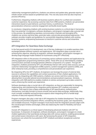 relationship management platforms, chatbots can retrieve and update data, generate reports, or
initiate certain actions based on predefined rules. This not only saves time but also improves
process efficiency.
Furthermore, integrating chatbots with business systems allows for a unified and consistent
customer experience. By accessing customer data from CRM systems, chatbots can personalize
interactions based on past behavior, purchase history, or preferences. This level of
personalization enhances customer engagement and builds brand loyalty.
In conclusion, integrating chatbots with existing business systems is a critical step in harnessing
their true potential. AI engineers, software developers, and program managers play a pivotal role
in this process. By establishing seamless communication channels and leveraging APIs,
chatbots can access real-time data, automate tasks, and provide personalized experiences. This
subtopic provides insights and guidelines for successfully integrating chatbots with existing
business systems, empowering businesses to transform customer service and streamline
operations.
API Integration for Seamless Data Exchange
In the fast-paced world of AI development, one of the key challenges is to enable seamless data
exchange between different systems and applications. API integration plays a pivotal role in
achieving this objective, allowing AI engineers, software developers, and program managers to
develop large language model chatbots for businesses using GPT effectively.
API integration refers to the process of connecting various software systems and applications by
utilizing application programming interfaces (APIs). These APIs act as intermediaries, enabling
communication and data exchange between different components of a system. Through API
integration, chatbots powered by GPT can effortlessly interact with various data sources, such as
customer relationship management (CRM) systems, content management systems (CMS), and
other enterprise tools, providing a comprehensive and personalized user experience.
By integrating APIs into GPT chatbots, AI engineers can leverage the power of external data
sources to enhance the capabilities and context-awareness of their chatbot applications. For
example, by integrating with CRM systems, chatbots can access real-time customer data,
allowing them to provide tailored recommendations and personalized responses. Similarly,
integration with CMS platforms enables chatbots to retrieve and present up-to-date content to
users, enhancing the overall user experience.
Software developers play a crucial role in API integration, as they are responsible for designing,
implementing, and maintaining the integration points between GPT chatbots and external
systems. They need to have a deep understanding of API specifications, authentication
mechanisms, and data formats to ensure smooth and secure data exchange. Additionally, they
must consider scalability and performance aspects when integrating APIs to handle large
volumes of data and requests efficiently.
Program managers also play a vital role in API integration for chatbot development. They need to
coordinate and prioritize integration efforts, considering the business goals, user requirements,
and available resources. Program managers must ensure that the integration process aligns with
the overall project timeline and budget, while also balancing the need for flexibility and future
scalability.
Overall, API integration is a critical aspect of developing advanced chatbots with GPT for
businesses. It empowers AI engineers, software developers, and program managers to create
chatbot applications that seamlessly exchange data with various systems, enabling personalized
and context-aware interactions with users. By harnessing the power of API integration,
businesses can unlock the true potential of GPT chatbots and deliver exceptional customer
experiences.
 