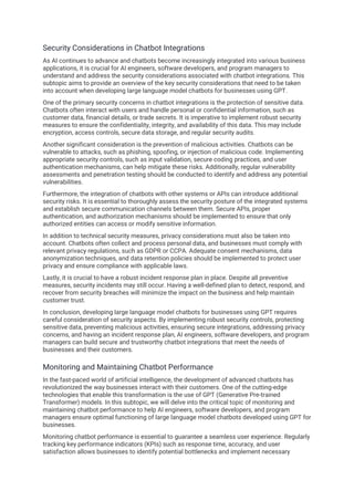 Security Considerations in Chatbot Integrations
As AI continues to advance and chatbots become increasingly integrated into various business
applications, it is crucial for AI engineers, software developers, and program managers to
understand and address the security considerations associated with chatbot integrations. This
subtopic aims to provide an overview of the key security considerations that need to be taken
into account when developing large language model chatbots for businesses using GPT.
One of the primary security concerns in chatbot integrations is the protection of sensitive data.
Chatbots often interact with users and handle personal or confidential information, such as
customer data, financial details, or trade secrets. It is imperative to implement robust security
measures to ensure the confidentiality, integrity, and availability of this data. This may include
encryption, access controls, secure data storage, and regular security audits.
Another significant consideration is the prevention of malicious activities. Chatbots can be
vulnerable to attacks, such as phishing, spoofing, or injection of malicious code. Implementing
appropriate security controls, such as input validation, secure coding practices, and user
authentication mechanisms, can help mitigate these risks. Additionally, regular vulnerability
assessments and penetration testing should be conducted to identify and address any potential
vulnerabilities.
Furthermore, the integration of chatbots with other systems or APIs can introduce additional
security risks. It is essential to thoroughly assess the security posture of the integrated systems
and establish secure communication channels between them. Secure APIs, proper
authentication, and authorization mechanisms should be implemented to ensure that only
authorized entities can access or modify sensitive information.
In addition to technical security measures, privacy considerations must also be taken into
account. Chatbots often collect and process personal data, and businesses must comply with
relevant privacy regulations, such as GDPR or CCPA. Adequate consent mechanisms, data
anonymization techniques, and data retention policies should be implemented to protect user
privacy and ensure compliance with applicable laws.
Lastly, it is crucial to have a robust incident response plan in place. Despite all preventive
measures, security incidents may still occur. Having a well-defined plan to detect, respond, and
recover from security breaches will minimize the impact on the business and help maintain
customer trust.
In conclusion, developing large language model chatbots for businesses using GPT requires
careful consideration of security aspects. By implementing robust security controls, protecting
sensitive data, preventing malicious activities, ensuring secure integrations, addressing privacy
concerns, and having an incident response plan, AI engineers, software developers, and program
managers can build secure and trustworthy chatbot integrations that meet the needs of
businesses and their customers.
Monitoring and Maintaining Chatbot Performance
In the fast-paced world of artificial intelligence, the development of advanced chatbots has
revolutionized the way businesses interact with their customers. One of the cutting-edge
technologies that enable this transformation is the use of GPT (Generative Pre-trained
Transformer) models. In this subtopic, we will delve into the critical topic of monitoring and
maintaining chatbot performance to help AI engineers, software developers, and program
managers ensure optimal functioning of large language model chatbots developed using GPT for
businesses.
Monitoring chatbot performance is essential to guarantee a seamless user experience. Regularly
tracking key performance indicators (KPIs) such as response time, accuracy, and user
satisfaction allows businesses to identify potential bottlenecks and implement necessary
 