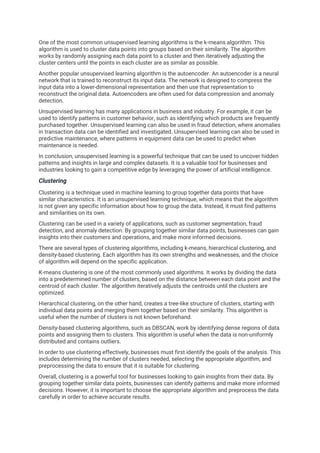 One of the most common unsupervised learning algorithms is the k-means algorithm. This
algorithm is used to cluster data points into groups based on their similarity. The algorithm
works by randomly assigning each data point to a cluster and then iteratively adjusting the
cluster centers until the points in each cluster are as similar as possible.
Another popular unsupervised learning algorithm is the autoencoder. An autoencoder is a neural
network that is trained to reconstruct its input data. The network is designed to compress the
input data into a lower-dimensional representation and then use that representation to
reconstruct the original data. Autoencoders are often used for data compression and anomaly
detection.
Unsupervised learning has many applications in business and industry. For example, it can be
used to identify patterns in customer behavior, such as identifying which products are frequently
purchased together. Unsupervised learning can also be used in fraud detection, where anomalies
in transaction data can be identified and investigated. Unsupervised learning can also be used in
predictive maintenance, where patterns in equipment data can be used to predict when
maintenance is needed.
In conclusion, unsupervised learning is a powerful technique that can be used to uncover hidden
patterns and insights in large and complex datasets. It is a valuable tool for businesses and
industries looking to gain a competitive edge by leveraging the power of artificial intelligence.
Clustering
Clustering is a technique used in machine learning to group together data points that have
similar characteristics. It is an unsupervised learning technique, which means that the algorithm
is not given any specific information about how to group the data. Instead, it must find patterns
and similarities on its own.
Clustering can be used in a variety of applications, such as customer segmentation, fraud
detection, and anomaly detection. By grouping together similar data points, businesses can gain
insights into their customers and operations, and make more informed decisions.
There are several types of clustering algorithms, including k-means, hierarchical clustering, and
density-based clustering. Each algorithm has its own strengths and weaknesses, and the choice
of algorithm will depend on the specific application.
K-means clustering is one of the most commonly used algorithms. It works by dividing the data
into a predetermined number of clusters, based on the distance between each data point and the
centroid of each cluster. The algorithm iteratively adjusts the centroids until the clusters are
optimized.
Hierarchical clustering, on the other hand, creates a tree-like structure of clusters, starting with
individual data points and merging them together based on their similarity. This algorithm is
useful when the number of clusters is not known beforehand.
Density-based clustering algorithms, such as DBSCAN, work by identifying dense regions of data
points and assigning them to clusters. This algorithm is useful when the data is non-uniformly
distributed and contains outliers.
In order to use clustering effectively, businesses must first identify the goals of the analysis. This
includes determining the number of clusters needed, selecting the appropriate algorithm, and
preprocessing the data to ensure that it is suitable for clustering.
Overall, clustering is a powerful tool for businesses looking to gain insights from their data. By
grouping together similar data points, businesses can identify patterns and make more informed
decisions. However, it is important to choose the appropriate algorithm and preprocess the data
carefully in order to achieve accurate results.
 