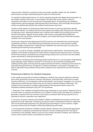 improvements. Real-time monitoring tools can provide valuable insights into the chatbot's
performance and help in identifying specific areas for enhancement.
To maintain chatbot performance, it is vital to regularly evaluate and update the training data. As
the chatbot interacts with users, it accumulates new data that can be used to refine its
responses and make it more accurate and contextually aware. Incorporating user feedback,
implementing natural language understanding (NLU) techniques, and continually fine-tuning the
model can significantly enhance the chatbot's performance over time.
Another critical aspect of maintaining chatbot performance is ensuring robustness against
adversarial attacks. As chatbots become more popular and widely used, they become vulnerable
to malicious intent. Adversarial attacks aim to deceive the chatbot into providing incorrect or
harmful information. Regular security audits, code reviews, and implementing defensive
mechanisms like rate limiting, sentiment analysis, and content filtering are essential to protect
chatbots from such attacks.
Continuous integration and deployment (CI/CD) practices can streamline the monitoring and
maintenance process. Automated testing frameworks and version control systems enable
efficient updates and bug fixes. Implementing a feedback loop with end-users can also aid in
identifying and resolving issues promptly.
Lastly, it is crucial to consider scalability and performance optimization. As businesses grow,
chatbots must handle increasing user loads without compromising response time or accuracy.
Performance testing, load balancing, and optimizing infrastructure can ensure that the chatbot
scales seamlessly to meet growing demands.
In conclusion, monitoring and maintaining chatbot performance is a crucial aspect of developing
large language model chatbots using GPT for businesses. By constantly evaluating KPIs,
updating training data, ensuring security against adversarial attacks, employing CI/CD practices,
and optimizing performance, AI engineers, software developers, and program managers can
deliver high-performing chatbots that provide exceptional user experiences and drive business
success.
Performance Metrics for Chatbot Evaluation
In the rapidly evolving field of artificial intelligence, chatbots have gained significant attention
due to their potential to enhance customer interactions, automate tasks, and improve overall
business efficiency. As AI engineers, software developers, and program managers, it is crucial to
understand the performance metrics that can be used to evaluate chatbots effectively. This
subtopic aims to provide an in-depth understanding of the key performance metrics for
evaluating chatbots developed using GPT for businesses.
1. Response Time: Chatbots should provide prompt responses to user queries. Response time is
a crucial metric to measure the efficiency of a chatbot. It refers to the time taken by a chatbot to
generate a response from the moment a user query is received. Minimizing response time is
essential to ensure a seamless user experience.
2. Accuracy: Accuracy measures the chatbot's ability to understand user queries correctly and
generate accurate responses. Evaluating accuracy involves comparing the chatbot's responses
with human-generated responses and calculating the percentage of correct answers. Higher
accuracy ensures that the chatbot is effectively addressing user needs.
3. Conversational Coherence: Chatbots should maintain coherent and contextually appropriate
conversations. Evaluating conversational coherence involves analyzing the flow and logical
consistency of the dialogue. Metrics such as word overlap, semantic similarity, and coherence
scores can be used to assess conversational coherence.
 