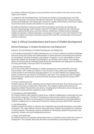 accurately in different languages, ensuring seamless communication with users across various
regions and markets.
6. Integration with Knowledge Bases: Connecting the chatbot to knowledge bases and FAQs
allows it to provide more precise and relevant responses. By integrating with existing business
systems and databases, the chatbot gains access to a wealth of information, improving its ability
to provide accurate answers and solutions to user queries.
By implementing these continuous improvement strategies, businesses can develop and
enhance large language model chatbots using GPT that deliver exceptional user experiences,
improve operational efficiency, and drive customer satisfaction. Embracing these strategies
enables AI engineers, software developers, and program managers to stay at the forefront of the
chatbot revolution and create AI-powered solutions that meet the evolving needs of businesses
and their customers.
Topic 6: Ethical Considerations and Future of Chatbot Development
Ethical Challenges in Chatbot Development and Deployment
Subtopic: Ethical Challenges in Chatbot Development and Deployment
In the rapidly evolving field of chatbot development, it is crucial to address the ethical challenges
that arise during the creation and implementation of these advanced conversational AI systems.
As AI engineers, software developers, and program managers, it is our responsibility to ensure
that these chatbots are developed and deployed in an ethically sound manner. This subtopic
delves into the key ethical challenges faced during the development and deployment of chatbots,
focusing specifically on the use of GPT for businesses.
1. Bias and Discrimination:
One of the primary ethical challenges in chatbot development is the potential for bias and
discrimination. GPT models are trained on vast amounts of data, which may inadvertently
contain biased or discriminatory language patterns. It is crucial to identify and mitigate these
biases to ensure fair and inclusive conversations with users. This subtopic provides strategies
and techniques to address bias and discrimination during the training and fine-tuning of GPT-
based chatbots.
2. Privacy and Data Security:
Chatbots interact with users, collecting and storing their personal data. Ensuring the privacy and
security of this data is of paramount importance. The subtopic explores best practices for
designing chatbots that prioritize user privacy, including data minimization, secure storage, and
adherence to data protection regulations such as GDPR.
3. Transparency and Explainability:
GPT-based chatbots often operate as black boxes, making it challenging to understand how they
arrive at their responses. This lack of transparency raises concerns about accountability and
trustworthiness. We delve into techniques for enhancing the transparency and explainability of
chatbots, enabling users to understand the decision-making processes behind their responses.
4. User Manipulation:
Chatbots possess the ability to influence and manipulate users through persuasive conversation
techniques. This raises ethical concerns, particularly when chatbots are employed for marketing
or sales purposes. The subtopic explores guidelines for developing chatbots that prioritize user
autonomy, consent, and avoid manipulative practices.
5. Impact on Employment:
As chatbots become increasingly sophisticated, there is a growing concern about their impact on
employment. This subtopic discusses the ethical considerations surrounding the potential
 