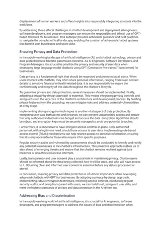 displacement of human workers and offers insights into responsibly integrating chatbots into the
workforce.
By addressing these ethical challenges in chatbot development and deployment, AI engineers,
software developers, and program managers can ensure the responsible and ethical use of GPT-
based chatbots for businesses. This subtopic provides actionable guidance and best practices
to navigate the complex ethical landscape, enabling the creation of advanced chatbot systems
that benefit both businesses and users alike.
Ensuring Privacy and Data Protection
In the rapidly evolving landscape of artificial intelligence (AI) and chatbot technology, privacy and
data protection have become paramount concerns. As AI Engineers, Software Developers, and
Program Managers, it is crucial to prioritize the privacy and security of user data when
developing large language model chatbots using GPT (Generative Pre-trained Transformer) for
businesses.
Data privacy is a fundamental right that should be respected and protected at all costs. When
users interact with chatbots, they often share personal information, ranging from basic contact
details to sensitive financial or health-related data. It is our responsibility to ensure the
confidentiality and integrity of this data throughout the chatbot's lifecycle.
To guarantee privacy and data protection, several measures should be implemented. Firstly,
adopting a privacy-by-design approach is essential. This means integrating privacy controls and
safeguards into the very core of the chatbot's architecture and development process. By building
privacy features from the ground up, we can mitigate risks and address potential vulnerabilities
at every stage.
Implementing strong encryption techniques is another vital aspect of data protection. By
encrypting user data both at rest and in transit, we can prevent unauthorized access and ensure
that only authorized individuals can decrypt and access the data. Encryption algorithms should
be robust, and encryption keys must be securely managed to avoid any potential breaches.
Furthermore, it is imperative to have stringent access controls in place. Only authorized
personnel, with a legitimate need, should have access to user data. Implementing role-based
access control (RBAC) mechanisms can help restrict access to sensitive information, ensuring
that it is only accessible to those who require it for specific purposes.
Regular security audits and vulnerability assessments should be conducted to identify and rectify
any potential weaknesses in the chatbot's infrastructure. This proactive approach enables us to
stay ahead of emerging threats and ensure that the chatbot remains resilient against data
breaches or unauthorized access attempts.
Lastly, transparency and user consent play a crucial role in maintaining privacy. Chatbot users
should be informed about the data being collected, how it will be used, and who will have access
to it. Obtaining clear and informed user consent is essential before any data is processed or
stored.
In conclusion, ensuring privacy and data protection is of utmost importance when developing
advanced chatbots with GPT for businesses. By adopting a privacy-by-design approach,
implementing robust encryption techniques, enforcing access controls, conducting regular
security audits, and being transparent with users, we can build trust, safeguard user data, and
meet the highest standards of privacy and data protection in the AI-driven era.
Addressing Bias and Discrimination
In the rapidly evolving world of artificial intelligence, it is crucial for AI engineers, software
developers, and program managers to address the issues of bias and discrimination when
 