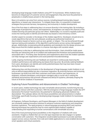 developing large language model chatbots using GPT for businesses. While chatbots have
become an integral part of customer service and engagement, they also have the potential to
perpetuate or amplify biases present in the training data.
Bias in AI systems can arise from various sources, including biased training data, biased
algorithms, or biased user interactions. To mitigate these risks, it is essential to implement
strategies that promote fairness, transparency, and inclusivity in chatbot development.
One of the first steps in addressing bias is to ensure diversity in the training data. By including a
wide range of perspectives, voices, and experiences, AI engineers can reduce the chances of the
chatbot favoring one particular group over others. Additionally, it is crucial to regularly audit and
review the training data to identify and eliminate any biased or discriminatory content.
Another aspect to consider is the design of the chatbot algorithms. Developers should strive to
create algorithms that are fair and unbiased, avoiding any preferential treatment or
discrimination based on factors such as race, gender, or religion. This can be achieved through
rigorous testing and evaluation of the algorithm's performance across various demographic
groups. Additionally, incorporating ethical guidelines and standards into the design process can
help ensure that the chatbot operates in a manner that aligns with societal values.
Transparency is also key in addressing bias and discrimination. Users should be made aware
that they are interacting with an AI chatbot and understand the limitations and potential biases
associated with it. Providing clear disclaimers and explanations about how the chatbot operates
can help manage user expectations and avoid potential misunderstandings.
Lastly, ongoing monitoring and user feedback are essential in continuously improving the
chatbot's performance and addressing any biases that may arise. By actively seeking feedback
from users, developers can identify and rectify potential biases that may have been missed
during the development phase.
Addressing bias and discrimination in the development of large language model chatbots is not
only an ethical responsibility but also a business imperative. By ensuring fairness and inclusivity,
businesses can build trust with their customers and foster positive user experiences. AI
engineers, software developers, and program managers play a crucial role in setting the
standards and practices that promote unbiased and ethical AI systems, ultimately shaping the
future of AI-driven chatbots in businesses.
Exploring Future Possibilities and Advancements in Chatbot Technology
In recent years, chatbot technology has seen remarkable advancements, transforming the way
businesses interact with their customers. With the emergence of large language models like GPT
(Generative Pre-trained Transformer), the potential for developing advanced chatbots has
skyrocketed. This subtopic delves into the future possibilities and advancements in chatbot
technology, specifically focusing on developing large language model chatbots for businesses
using GPT.
AI Engineers, Software Developers, and Program Managers in the field of chatbot development
are constantly seeking innovative solutions to enhance customer experiences and streamline
business operations. The rapid progress in natural language processing (NLP) and machine
learning techniques has paved the way for more sophisticated chatbots capable of
understanding and responding to human conversations with remarkable accuracy.
One of the most promising future possibilities is the integration of chatbots with voice
assistants. Imagine a chatbot that can not only type responses but also engage in a spoken
conversation with customers. This integration would enable businesses to provide seamless
support across various channels, from web and mobile applications to voice-enabled devices like
smart speakers and virtual assistants.
 