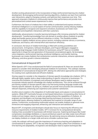 Another exciting advancement is the incorporation of deep reinforcement learning into chatbot
development. By leveraging reinforcement learning algorithms, chatbots can learn from real-time
user interactions, adapt to changing contexts, and optimize their responses over time. This
approach empowers chatbots to continuously improve their performance and provide more
personalized and context-aware experiences to users.
Furthermore, the future of chatbots lies in their ability to understand and express emotions.
Emotional intelligence is a crucial aspect of human communication, and by imbuing chatbots
with the capability to recognize and respond to emotions, businesses can foster more
meaningful and empathetic interactions with their customers.
Additionally, advancements in transfer learning techniques offer immense potential for chatbot
development. Transferring knowledge from one domain to another allows chatbots to quickly
adapt and handle queries across different industries or niches. This flexibility enables
businesses to deploy chatbots across various sectors, including customer service, e-commerce,
healthcare, and finance, with minimal effort and maximum efficiency.
In conclusion, the future of chatbot technology is filled with exciting possibilities and
advancements. AI Engineers, Software Developers, and Program Managers engaged in
developing large language model chatbots for businesses using GPT have an incredible
opportunity to shape the next generation of AI-powered conversational agents. By leveraging
voice integration, reinforcement learning, emotional intelligence, and transfer learning,
businesses can create chatbots that revolutionize customer interactions, enhance operational
efficiency, and drive growth in diverse industries.
Conversational AI beyond GPT
While OpenAI's GPT-3 has revolutionized the field of conversational AI, there are several other
aspects to consider when developing advanced chatbots for businesses. This subtopic explores
the potential of conversational AI beyond GPT, delving into alternative approaches and strategies
for creating more sophisticated and efficient chatbots.
One key aspect to consider is the integration of domain-specific knowledge into chatbots. GPT-3,
although highly capable, lacks a deep understanding of specific industries or businesses. To
overcome this limitation, AI engineers and software developers need to explore ways to
incorporate industry-specific knowledge into chatbot architectures. This can be achieved through
pre-training models on domain-specific data or by fine-tuning existing language models with
industry-specific datasets. By doing so, chatbots can provide more accurate and contextually
relevant responses, enhancing user experience and customer satisfaction.
Another area to explore is the integration of multimodal inputs and outputs in conversational AI
systems. While GPT-3 primarily focuses on text-based interactions, incorporating other forms of
media such as images, videos, or audio can greatly enhance the capabilities of chatbots. AI
engineers and developers can leverage deep learning techniques to process and interpret
multimodal inputs, allowing chatbots to understand and respond to a broader range of user
queries. Furthermore, incorporating multimodal outputs can enable chatbots to generate more
immersive and engaging responses, enhancing user interaction and satisfaction.
Beyond GPT, AI engineers and developers should also focus on improving the efficiency and
resource requirements of chatbot models. GPT-3 is known for its computational demands,
making it less accessible for businesses with limited resources. Exploring techniques like model
compression, knowledge distillation, or neural architecture search can help create more efficient
chatbot models without sacrificing performance. By optimizing resource utilization, businesses
can deploy chatbots on a larger scale and serve a broader customer base.
Lastly, the subtopic will touch upon the importance of continuous learning and adaptation in
conversational AI systems. GPT-3, like any other language model, suffers from limitations in real-
time learning and adaptability. AI engineers and developers need to explore techniques like
 