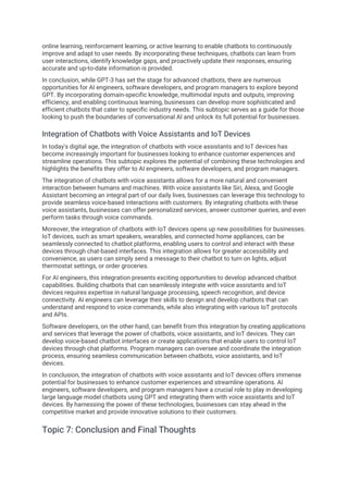 online learning, reinforcement learning, or active learning to enable chatbots to continuously
improve and adapt to user needs. By incorporating these techniques, chatbots can learn from
user interactions, identify knowledge gaps, and proactively update their responses, ensuring
accurate and up-to-date information is provided.
In conclusion, while GPT-3 has set the stage for advanced chatbots, there are numerous
opportunities for AI engineers, software developers, and program managers to explore beyond
GPT. By incorporating domain-specific knowledge, multimodal inputs and outputs, improving
efficiency, and enabling continuous learning, businesses can develop more sophisticated and
efficient chatbots that cater to specific industry needs. This subtopic serves as a guide for those
looking to push the boundaries of conversational AI and unlock its full potential for businesses.
Integration of Chatbots with Voice Assistants and IoT Devices
In today's digital age, the integration of chatbots with voice assistants and IoT devices has
become increasingly important for businesses looking to enhance customer experiences and
streamline operations. This subtopic explores the potential of combining these technologies and
highlights the benefits they offer to AI engineers, software developers, and program managers.
The integration of chatbots with voice assistants allows for a more natural and convenient
interaction between humans and machines. With voice assistants like Siri, Alexa, and Google
Assistant becoming an integral part of our daily lives, businesses can leverage this technology to
provide seamless voice-based interactions with customers. By integrating chatbots with these
voice assistants, businesses can offer personalized services, answer customer queries, and even
perform tasks through voice commands.
Moreover, the integration of chatbots with IoT devices opens up new possibilities for businesses.
IoT devices, such as smart speakers, wearables, and connected home appliances, can be
seamlessly connected to chatbot platforms, enabling users to control and interact with these
devices through chat-based interfaces. This integration allows for greater accessibility and
convenience, as users can simply send a message to their chatbot to turn on lights, adjust
thermostat settings, or order groceries.
For AI engineers, this integration presents exciting opportunities to develop advanced chatbot
capabilities. Building chatbots that can seamlessly integrate with voice assistants and IoT
devices requires expertise in natural language processing, speech recognition, and device
connectivity. AI engineers can leverage their skills to design and develop chatbots that can
understand and respond to voice commands, while also integrating with various IoT protocols
and APIs.
Software developers, on the other hand, can benefit from this integration by creating applications
and services that leverage the power of chatbots, voice assistants, and IoT devices. They can
develop voice-based chatbot interfaces or create applications that enable users to control IoT
devices through chat platforms. Program managers can oversee and coordinate the integration
process, ensuring seamless communication between chatbots, voice assistants, and IoT
devices.
In conclusion, the integration of chatbots with voice assistants and IoT devices offers immense
potential for businesses to enhance customer experiences and streamline operations. AI
engineers, software developers, and program managers have a crucial role to play in developing
large language model chatbots using GPT and integrating them with voice assistants and IoT
devices. By harnessing the power of these technologies, businesses can stay ahead in the
competitive market and provide innovative solutions to their customers.
Topic 7: Conclusion and Final Thoughts
 